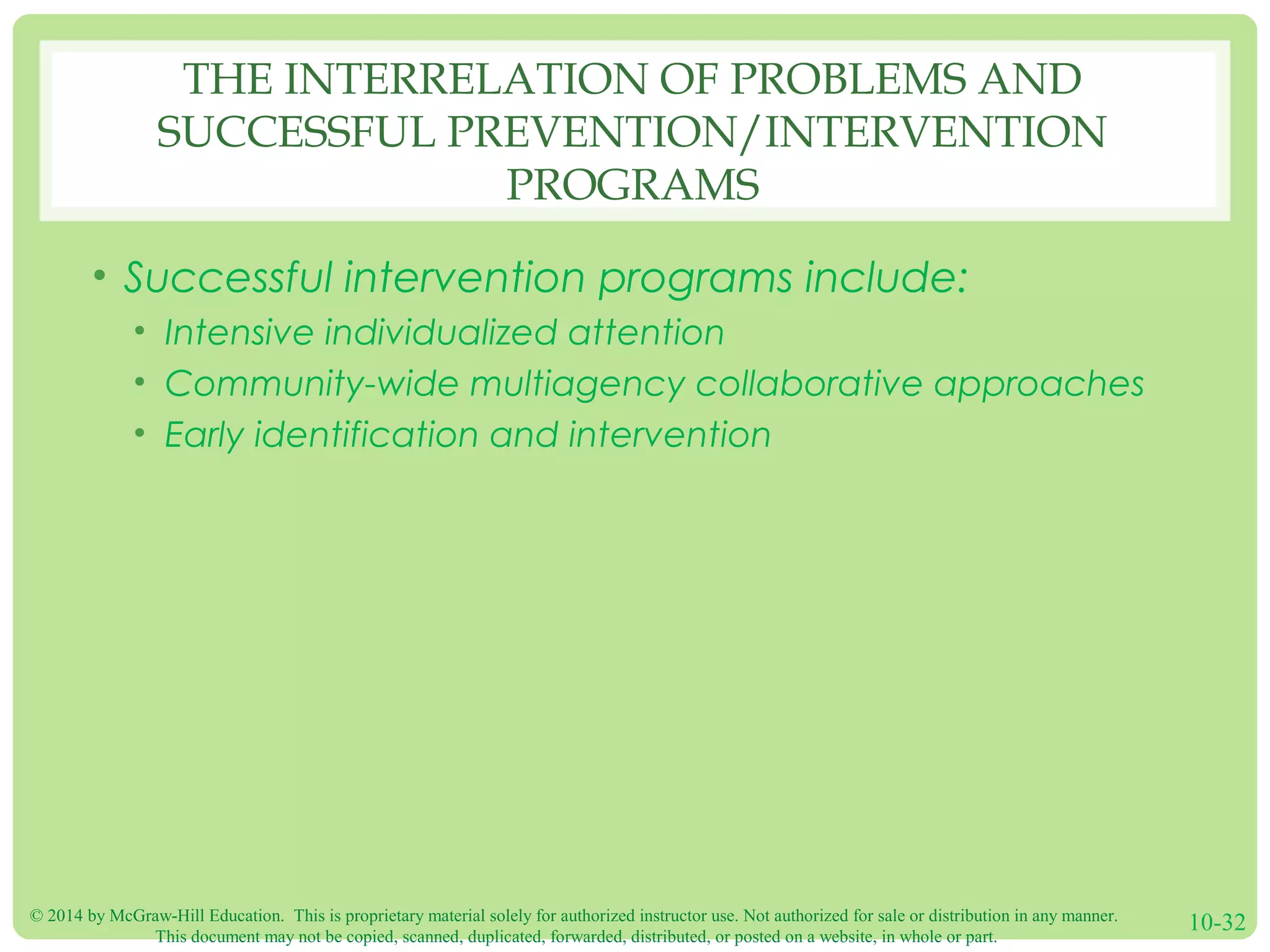 © 2014 by McGraw-Hill Education. This is proprietary material solely for authorized instructor use. Not authorized for sale or distribution in any manner.
This document may not be copied, scanned, duplicated, forwarded, distributed, or posted on a website, in whole or part.
10-32
THE INTERRELATION OF PROBLEMS AND
SUCCESSFUL PREVENTION/INTERVENTION
PROGRAMS
• Successful intervention programs include:
• Intensive individualized attention
• Community-wide multiagency collaborative approaches
• Early identification and intervention
 
