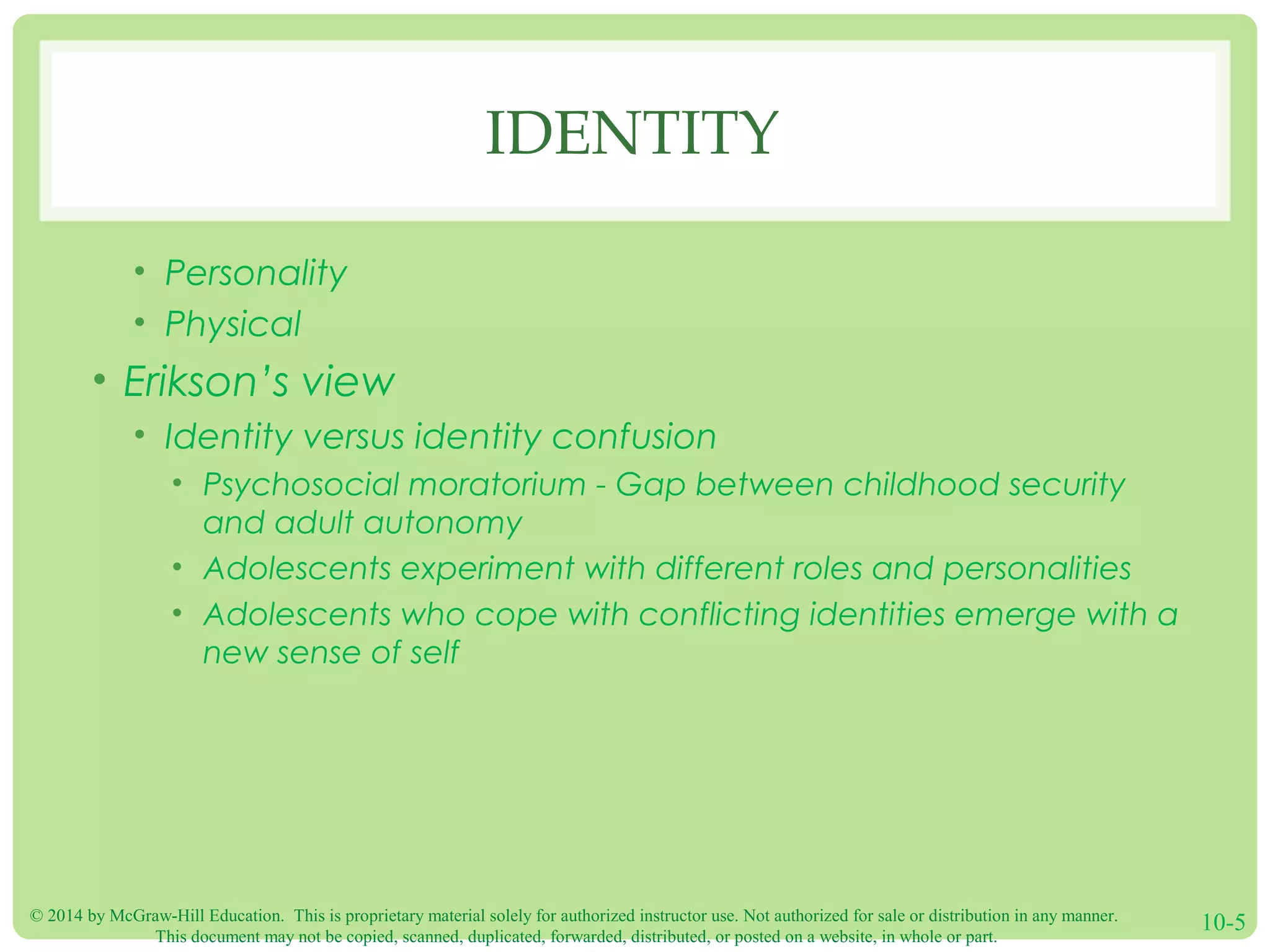 © 2014 by McGraw-Hill Education. This is proprietary material solely for authorized instructor use. Not authorized for sale or distribution in any manner.
This document may not be copied, scanned, duplicated, forwarded, distributed, or posted on a website, in whole or part.
10-5
IDENTITY
• Personality
• Physical
• Erikson’s view
• Identity versus identity confusion
• Psychosocial moratorium - Gap between childhood security
and adult autonomy
• Adolescents experiment with different roles and personalities
• Adolescents who cope with conflicting identities emerge with a
new sense of self
 