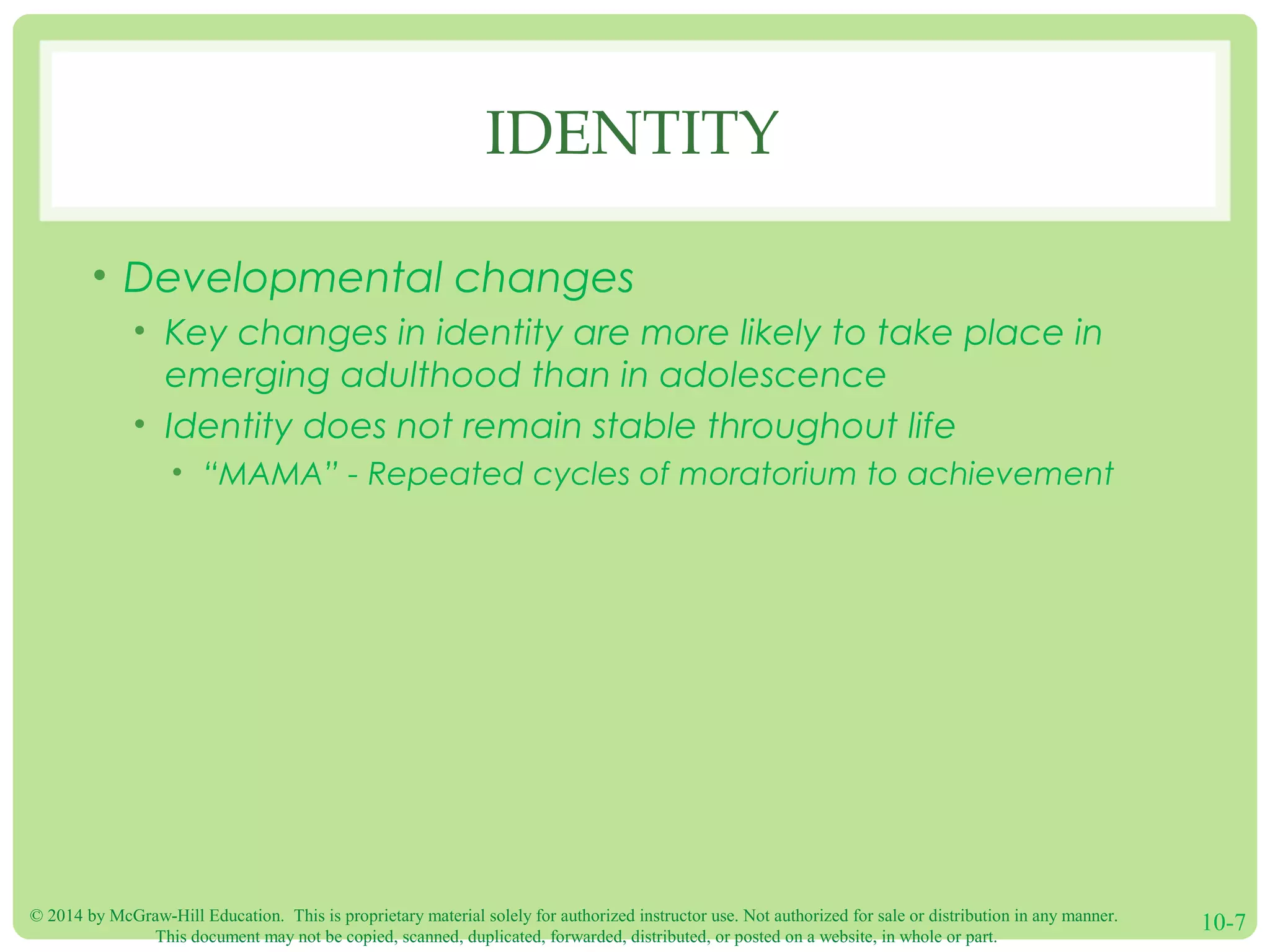 © 2014 by McGraw-Hill Education. This is proprietary material solely for authorized instructor use. Not authorized for sale or distribution in any manner.
This document may not be copied, scanned, duplicated, forwarded, distributed, or posted on a website, in whole or part.
10-7
IDENTITY
• Developmental changes
• Key changes in identity are more likely to take place in
emerging adulthood than in adolescence
• Identity does not remain stable throughout life
• “MAMA” - Repeated cycles of moratorium to achievement
 