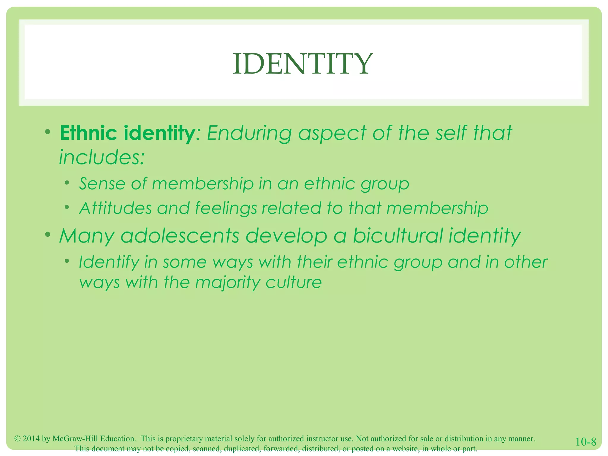 © 2014 by McGraw-Hill Education. This is proprietary material solely for authorized instructor use. Not authorized for sale or distribution in any manner.
This document may not be copied, scanned, duplicated, forwarded, distributed, or posted on a website, in whole or part.
10-8
IDENTITY
• Ethnic identity: Enduring aspect of the self that
includes:
• Sense of membership in an ethnic group
• Attitudes and feelings related to that membership
• Many adolescents develop a bicultural identity
• Identify in some ways with their ethnic group and in other
ways with the majority culture
 