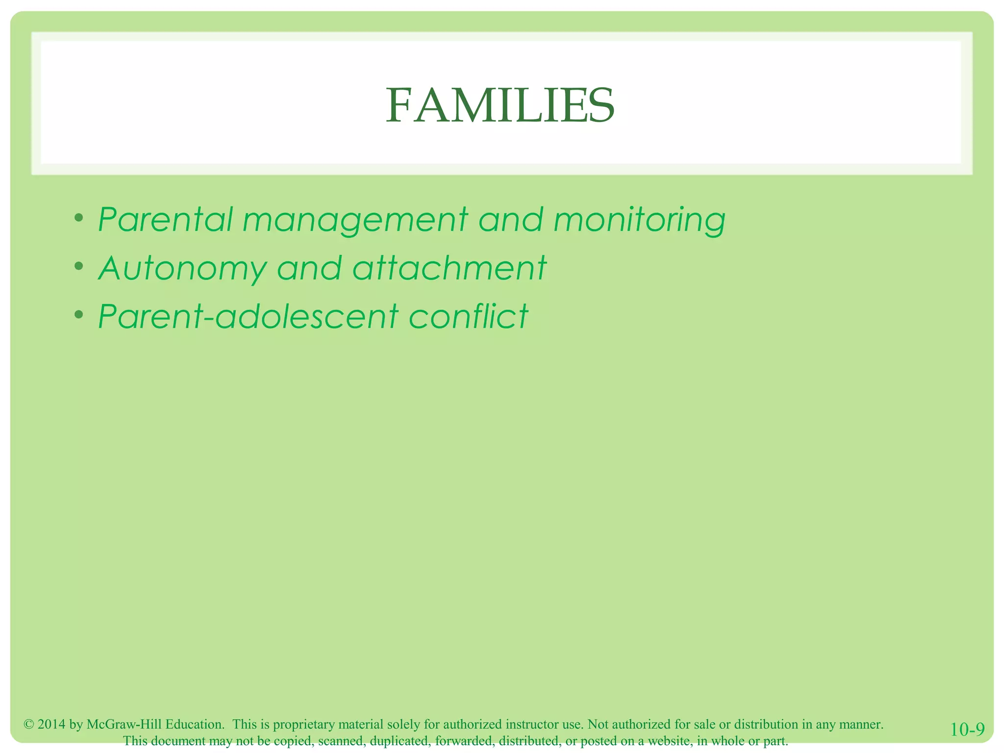 © 2014 by McGraw-Hill Education. This is proprietary material solely for authorized instructor use. Not authorized for sale or distribution in any manner.
This document may not be copied, scanned, duplicated, forwarded, distributed, or posted on a website, in whole or part.
10-9
FAMILIES
• Parental management and monitoring
• Autonomy and attachment
• Parent-adolescent conflict
 