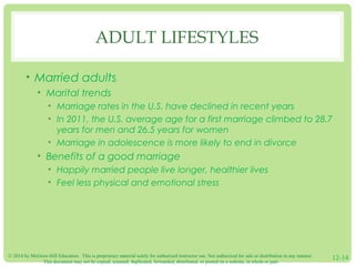 © 2014 by McGraw-Hill Education. This is proprietary material solely for authorized instructor use. Not authorized for sale or distribution in any manner.
This document may not be copied, scanned, duplicated, forwarded, distributed, or posted on a website, in whole or part.
12-14
ADULT LIFESTYLES
• Married adults
• Marital trends
• Marriage rates in the U.S. have declined in recent years
• In 2011, the U.S. average age for a first marriage climbed to 28.7
years for men and 26.5 years for women
• Marriage in adolescence is more likely to end in divorce
• Benefits of a good marriage
• Happily married people live longer, healthier lives
• Feel less physical and emotional stress
 