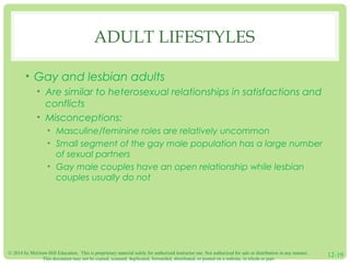 © 2014 by McGraw-Hill Education. This is proprietary material solely for authorized instructor use. Not authorized for sale or distribution in any manner.
This document may not be copied, scanned, duplicated, forwarded, distributed, or posted on a website, in whole or part.
12-19
ADULT LIFESTYLES
• Gay and lesbian adults
• Are similar to heterosexual relationships in satisfactions and
conflicts
• Misconceptions:
• Masculine/feminine roles are relatively uncommon
• Small segment of the gay male population has a large number
of sexual partners
• Gay male couples have an open relationship while lesbian
couples usually do not
 