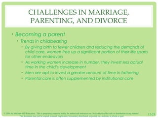© 2014 by McGraw-Hill Education. This is proprietary material solely for authorized instructor use. Not authorized for sale or distribution in any manner.
This document may not be copied, scanned, duplicated, forwarded, distributed, or posted on a website, in whole or part.
12-23
CHALLENGES IN MARRIAGE,
PARENTING, AND DIVORCE
• Becoming a parent
• Trends in childbearing
• By giving birth to fewer children and reducing the demands of
child care, women free up a significant portion of their life spans
for other endeavors
• As working women increase in number, they invest less actual
time in the child’s development
• Men are apt to invest a greater amount of time in fathering
• Parental care is often supplemented by institutional care
 