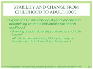 © 2014 by McGraw-Hill Education. This is proprietary material solely for authorized instructor use. Not authorized for sale or distribution in any manner.
This document may not be copied, scanned, duplicated, forwarded, distributed, or posted on a website, in whole or part.
12-3
STABILITY AND CHANGE FROM
CHILDHOOD TO ADULTHOOD
• Experiences in the early adult years important in
determining what the individual is like later in
adulthood
• Unfolding of social relationships and emotions not to be
ignored
• Attachment appears during infancy and plays an
important part in socioemotional development
 