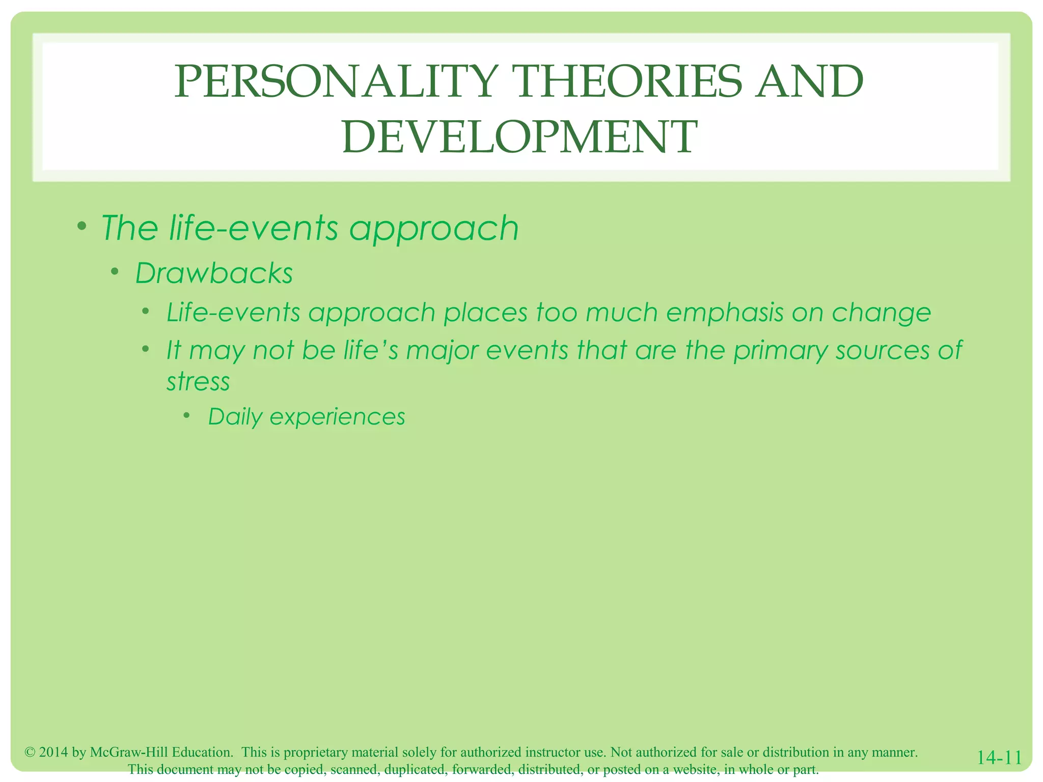 © 2014 by McGraw-Hill Education. This is proprietary material solely for authorized instructor use. Not authorized for sale or distribution in any manner.
This document may not be copied, scanned, duplicated, forwarded, distributed, or posted on a website, in whole or part.
14-11
PERSONALITY THEORIES AND
DEVELOPMENT
• The life-events approach
• Drawbacks
• Life-events approach places too much emphasis on change
• It may not be life’s major events that are the primary sources of
stress
• Daily experiences
 