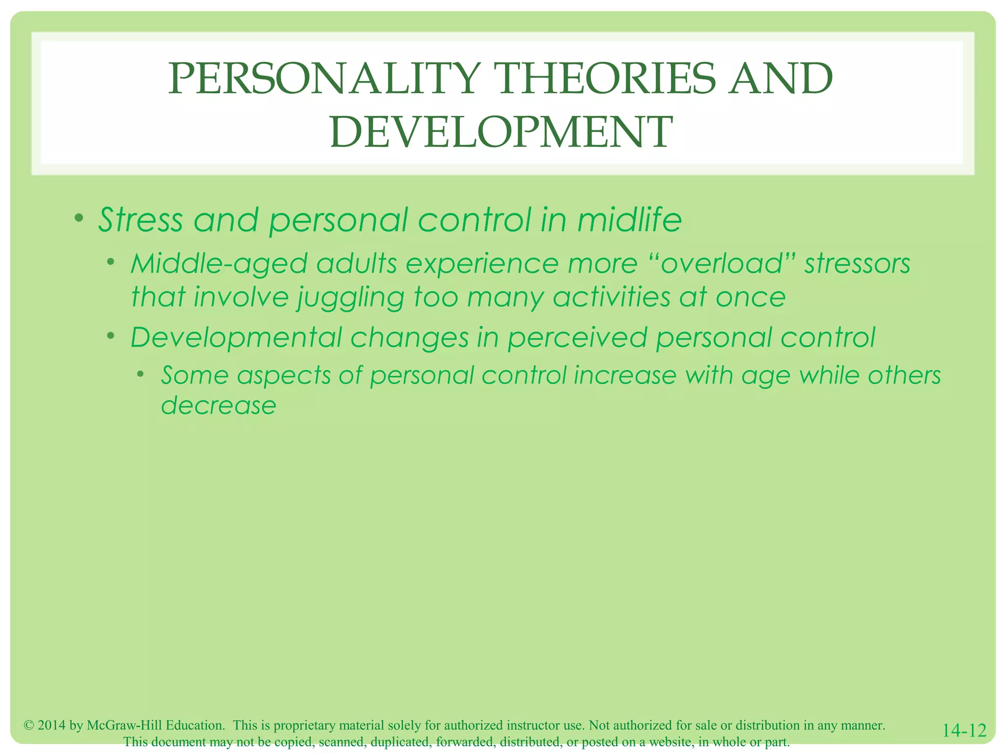 © 2014 by McGraw-Hill Education. This is proprietary material solely for authorized instructor use. Not authorized for sale or distribution in any manner.
This document may not be copied, scanned, duplicated, forwarded, distributed, or posted on a website, in whole or part.
14-12
PERSONALITY THEORIES AND
DEVELOPMENT
• Stress and personal control in midlife
• Middle-aged adults experience more “overload” stressors
that involve juggling too many activities at once
• Developmental changes in perceived personal control
• Some aspects of personal control increase with age while others
decrease
 
