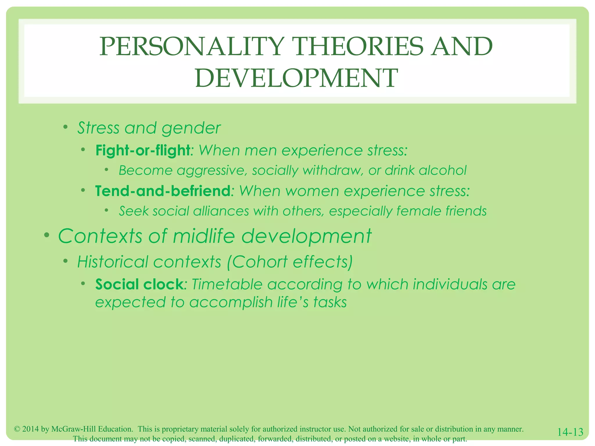 © 2014 by McGraw-Hill Education. This is proprietary material solely for authorized instructor use. Not authorized for sale or distribution in any manner.
This document may not be copied, scanned, duplicated, forwarded, distributed, or posted on a website, in whole or part.
14-13
PERSONALITY THEORIES AND
DEVELOPMENT
• Stress and gender
• Fight-or-flight: When men experience stress:
• Become aggressive, socially withdraw, or drink alcohol
• Tend-and-befriend: When women experience stress:
• Seek social alliances with others, especially female friends
• Contexts of midlife development
• Historical contexts (Cohort effects)
• Social clock: Timetable according to which individuals are
expected to accomplish life’s tasks
 