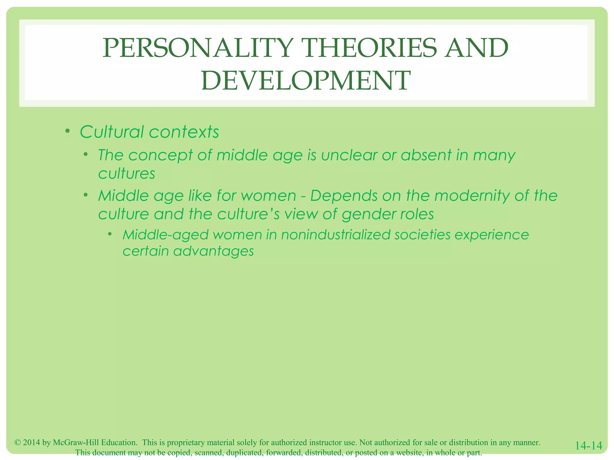 © 2014 by McGraw-Hill Education. This is proprietary material solely for authorized instructor use. Not authorized for sale or distribution in any manner.
This document may not be copied, scanned, duplicated, forwarded, distributed, or posted on a website, in whole or part.
14-14
PERSONALITY THEORIES AND
DEVELOPMENT
• Cultural contexts
• The concept of middle age is unclear or absent in many
cultures
• Middle age like for women - Depends on the modernity of the
culture and the culture’s view of gender roles
• Middle-aged women in nonindustrialized societies experience
certain advantages
 