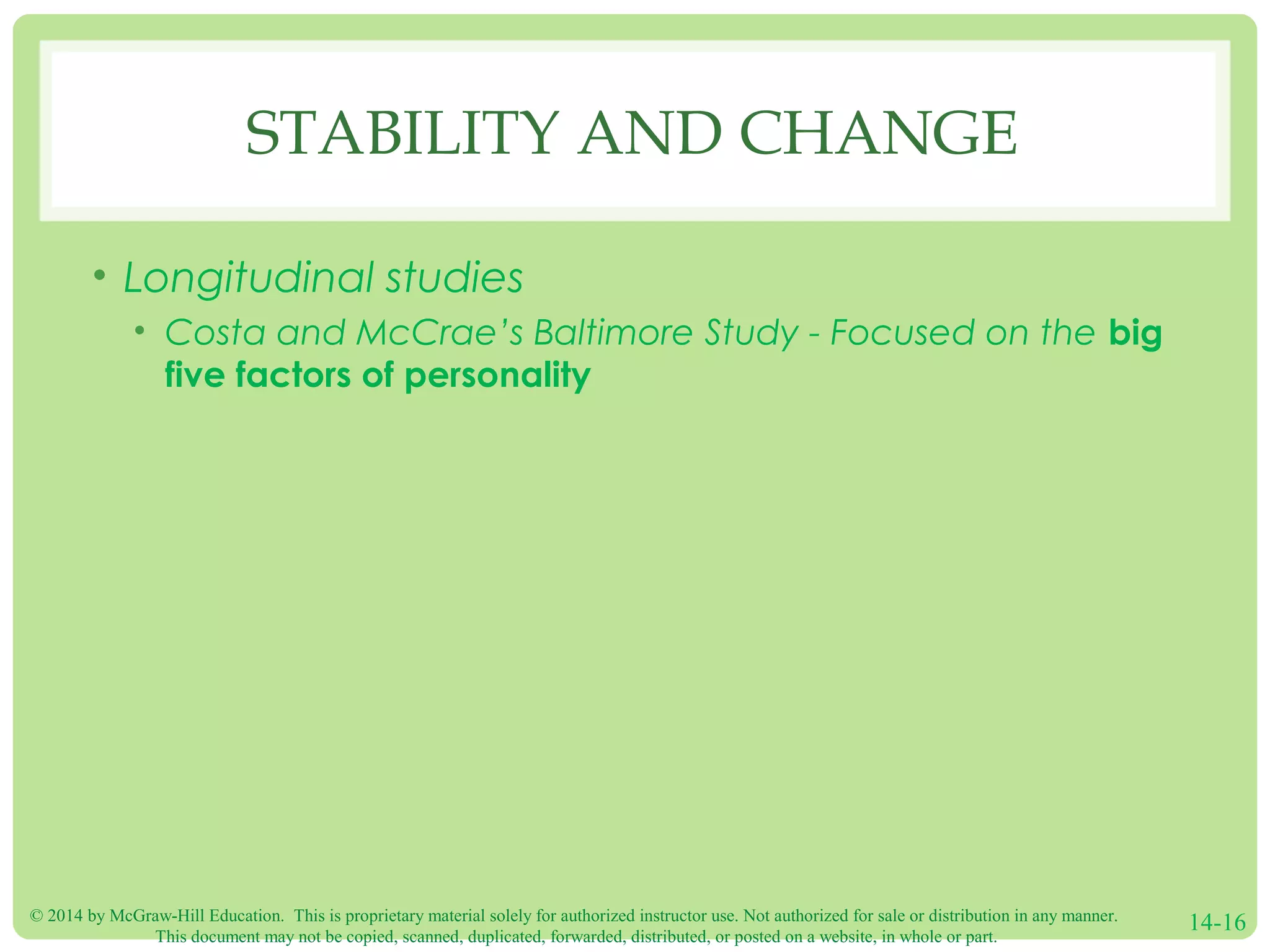 © 2014 by McGraw-Hill Education. This is proprietary material solely for authorized instructor use. Not authorized for sale or distribution in any manner.
This document may not be copied, scanned, duplicated, forwarded, distributed, or posted on a website, in whole or part.
14-16
STABILITY AND CHANGE
• Longitudinal studies
• Costa and McCrae’s Baltimore Study - Focused on the big
five factors of personality
 