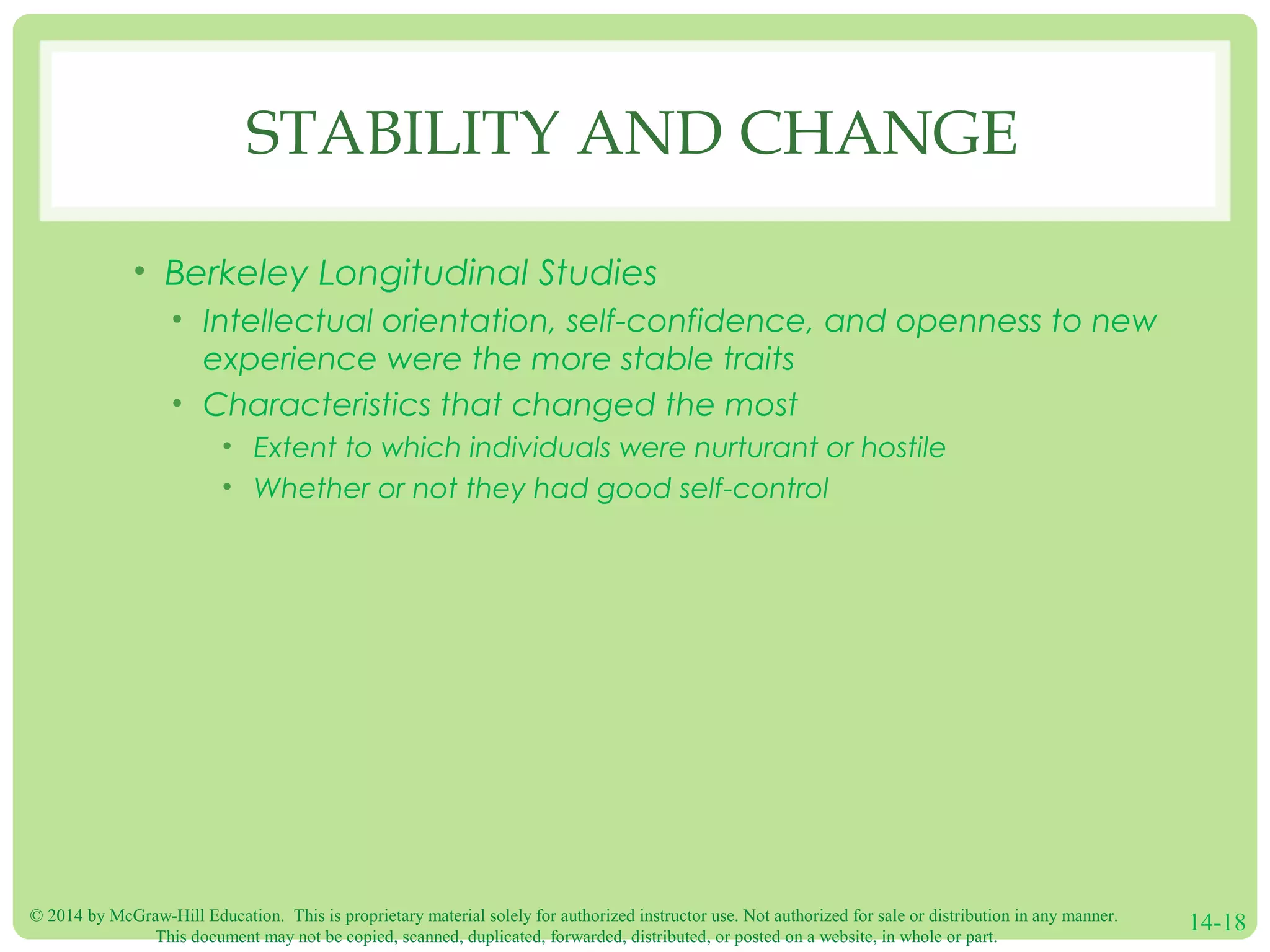 © 2014 by McGraw-Hill Education. This is proprietary material solely for authorized instructor use. Not authorized for sale or distribution in any manner.
This document may not be copied, scanned, duplicated, forwarded, distributed, or posted on a website, in whole or part.
14-18
STABILITY AND CHANGE
• Berkeley Longitudinal Studies
• Intellectual orientation, self-confidence, and openness to new
experience were the more stable traits
• Characteristics that changed the most
• Extent to which individuals were nurturant or hostile
• Whether or not they had good self-control
 