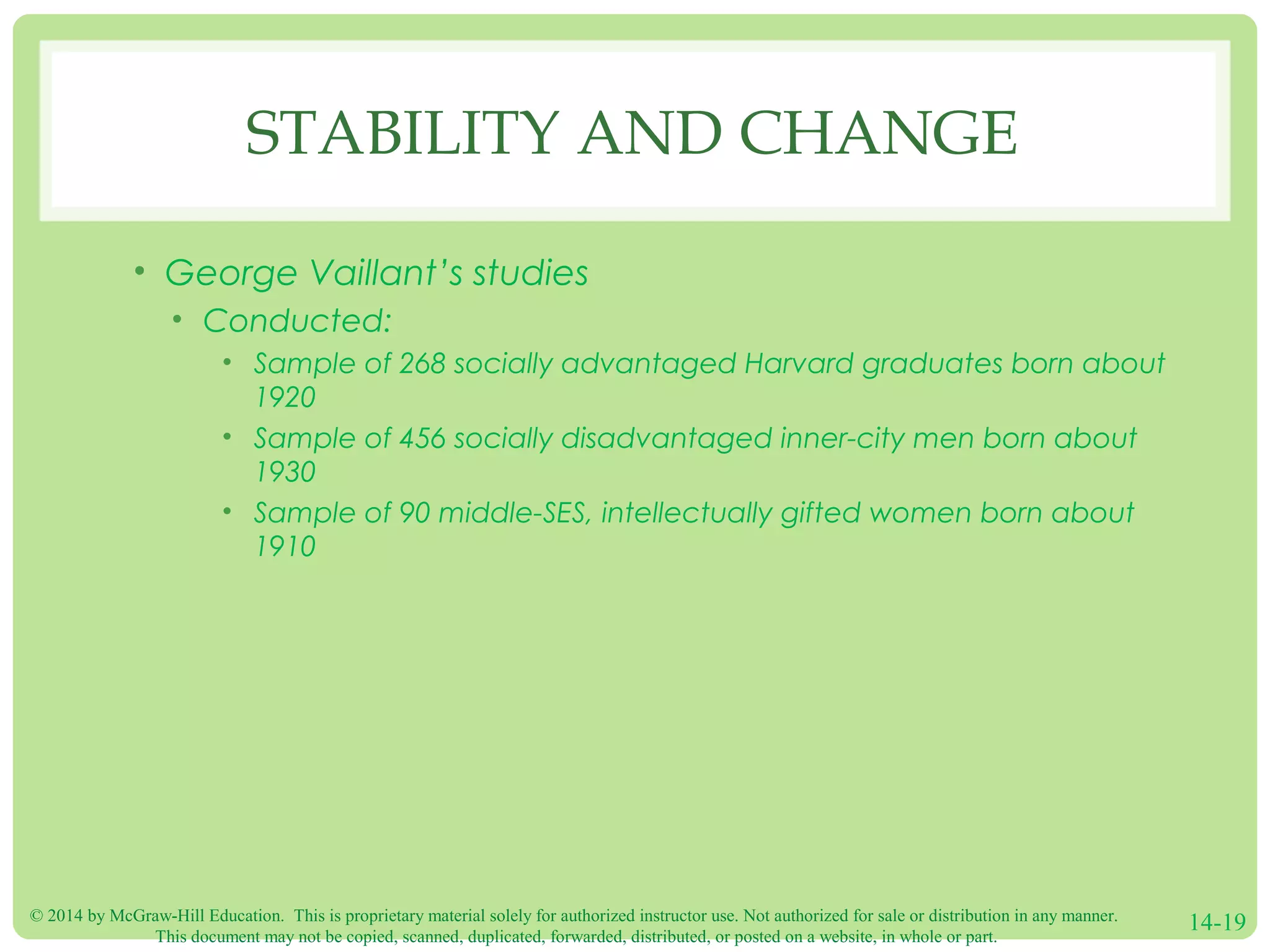 © 2014 by McGraw-Hill Education. This is proprietary material solely for authorized instructor use. Not authorized for sale or distribution in any manner.
This document may not be copied, scanned, duplicated, forwarded, distributed, or posted on a website, in whole or part.
14-19
STABILITY AND CHANGE
• George Vaillant’s studies
• Conducted:
• Sample of 268 socially advantaged Harvard graduates born about
1920
• Sample of 456 socially disadvantaged inner-city men born about
1930
• Sample of 90 middle-SES, intellectually gifted women born about
1910
 