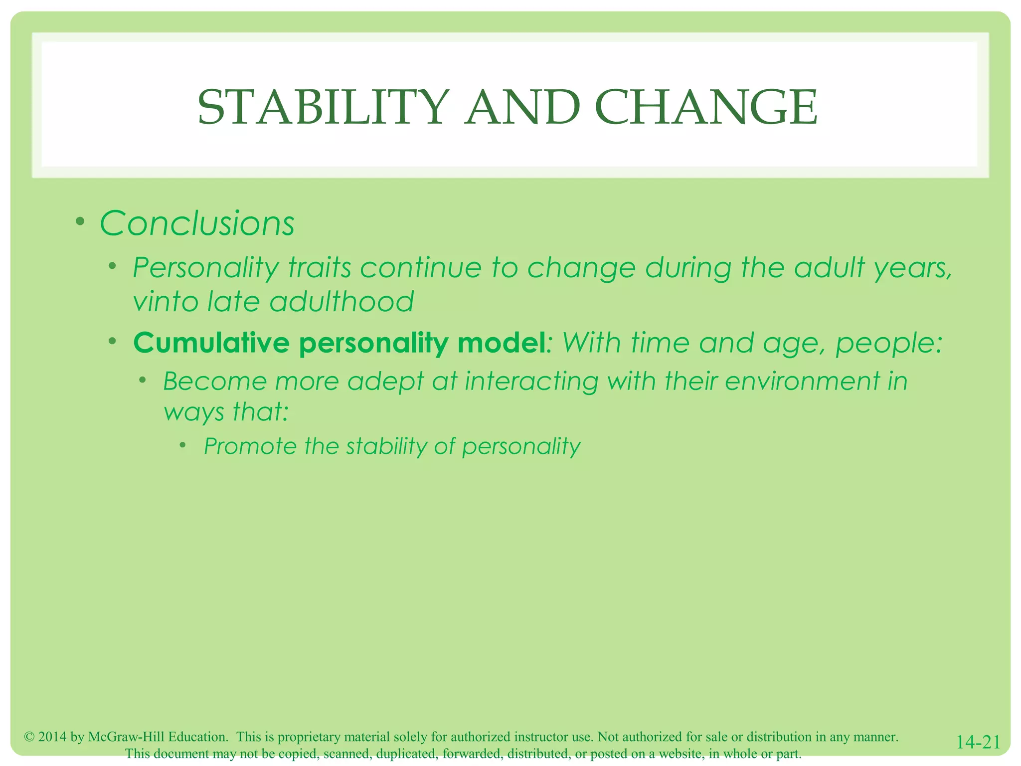 © 2014 by McGraw-Hill Education. This is proprietary material solely for authorized instructor use. Not authorized for sale or distribution in any manner.
This document may not be copied, scanned, duplicated, forwarded, distributed, or posted on a website, in whole or part.
14-21
STABILITY AND CHANGE
• Conclusions
• Personality traits continue to change during the adult years,
vinto late adulthood
• Cumulative personality model: With time and age, people:
• Become more adept at interacting with their environment in
ways that:
• Promote the stability of personality
 