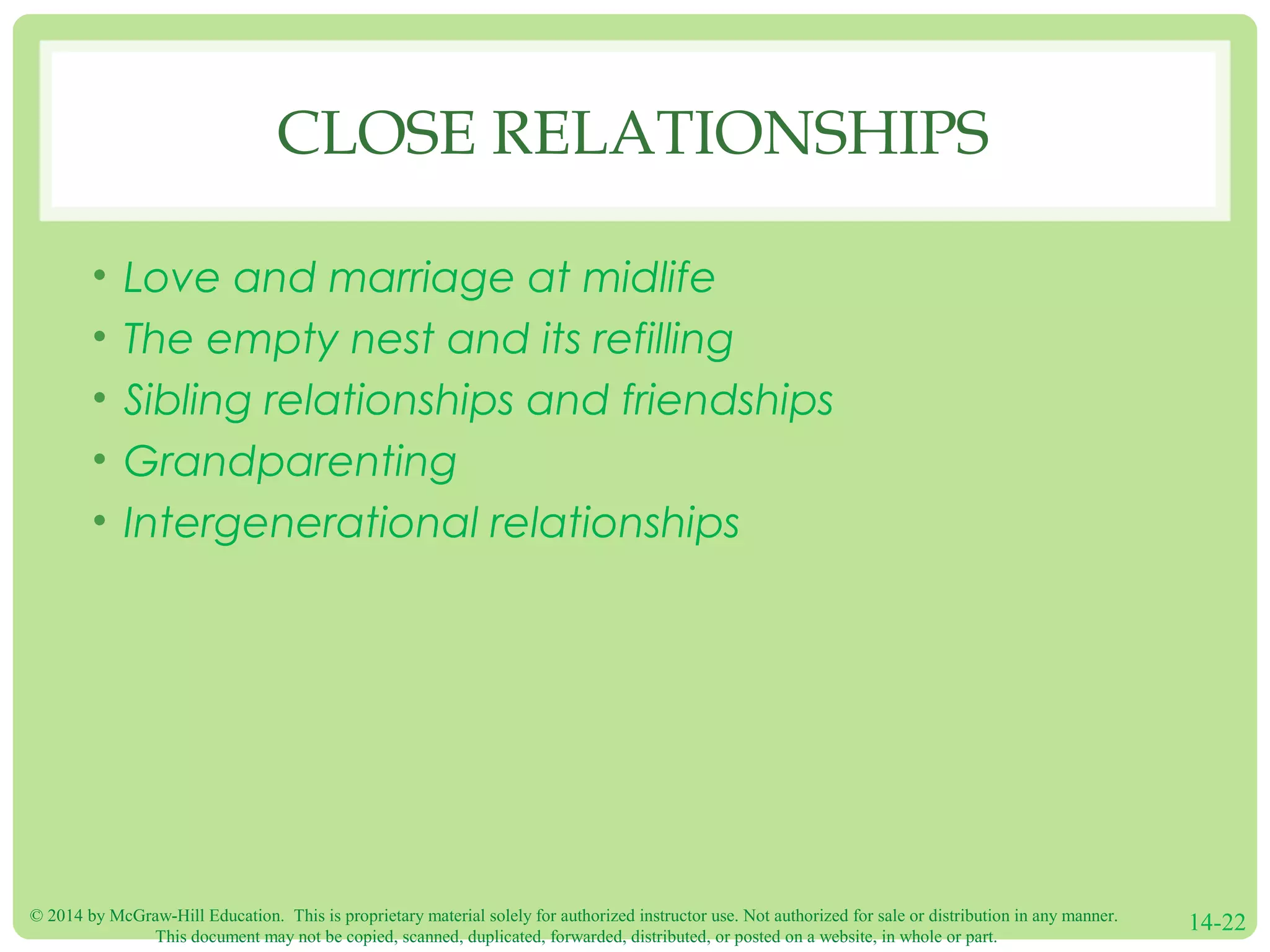 © 2014 by McGraw-Hill Education. This is proprietary material solely for authorized instructor use. Not authorized for sale or distribution in any manner.
This document may not be copied, scanned, duplicated, forwarded, distributed, or posted on a website, in whole or part.
14-22
CLOSE RELATIONSHIPS
• Love and marriage at midlife
• The empty nest and its refilling
• Sibling relationships and friendships
• Grandparenting
• Intergenerational relationships
 