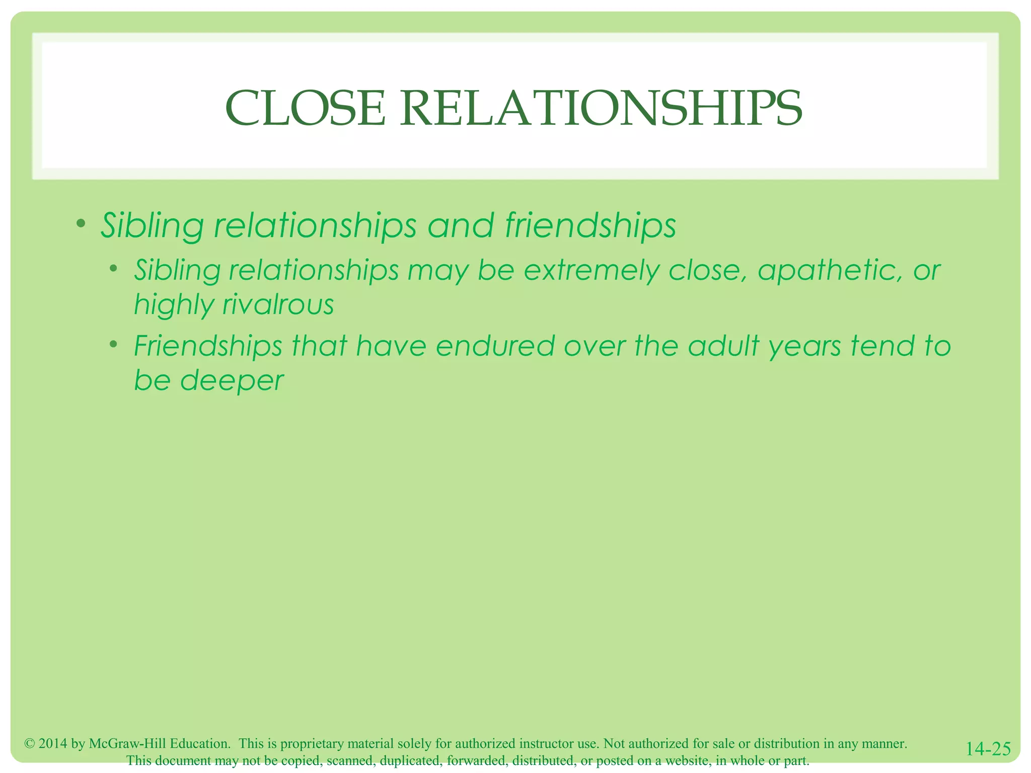 © 2014 by McGraw-Hill Education. This is proprietary material solely for authorized instructor use. Not authorized for sale or distribution in any manner.
This document may not be copied, scanned, duplicated, forwarded, distributed, or posted on a website, in whole or part.
14-25
CLOSE RELATIONSHIPS
• Sibling relationships and friendships
• Sibling relationships may be extremely close, apathetic, or
highly rivalrous
• Friendships that have endured over the adult years tend to
be deeper
 