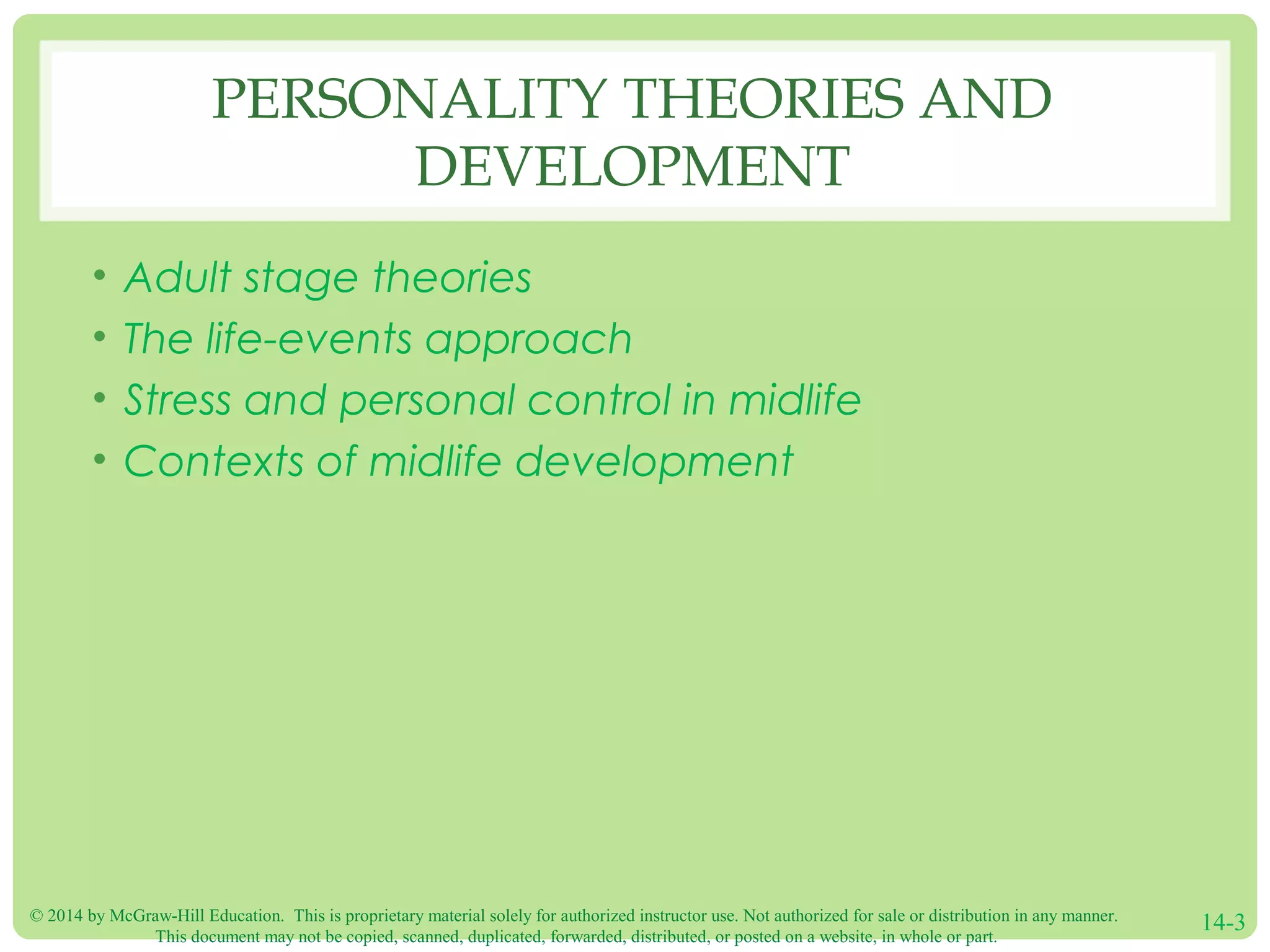 © 2014 by McGraw-Hill Education. This is proprietary material solely for authorized instructor use. Not authorized for sale or distribution in any manner.
This document may not be copied, scanned, duplicated, forwarded, distributed, or posted on a website, in whole or part.
14-3
PERSONALITY THEORIES AND
DEVELOPMENT
• Adult stage theories
• The life-events approach
• Stress and personal control in midlife
• Contexts of midlife development
 