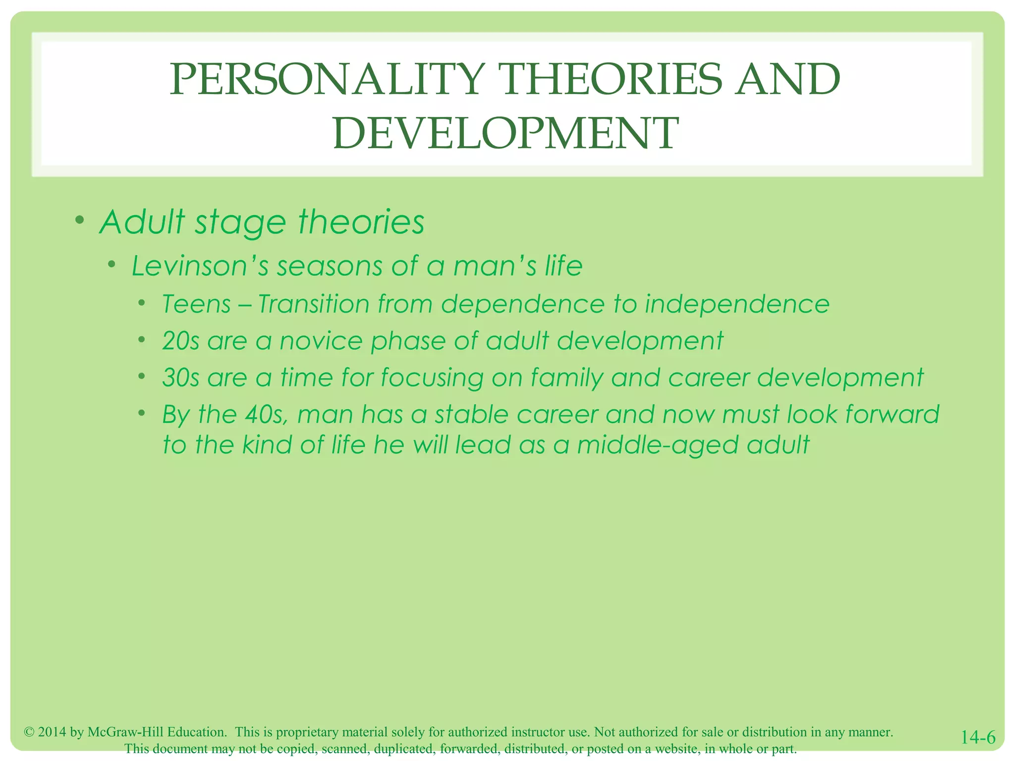 © 2014 by McGraw-Hill Education. This is proprietary material solely for authorized instructor use. Not authorized for sale or distribution in any manner.
This document may not be copied, scanned, duplicated, forwarded, distributed, or posted on a website, in whole or part.
14-6
PERSONALITY THEORIES AND
DEVELOPMENT
• Adult stage theories
• Levinson’s seasons of a man’s life
• Teens – Transition from dependence to independence
• 20s are a novice phase of adult development
• 30s are a time for focusing on family and career development
• By the 40s, man has a stable career and now must look forward
to the kind of life he will lead as a middle-aged adult
 