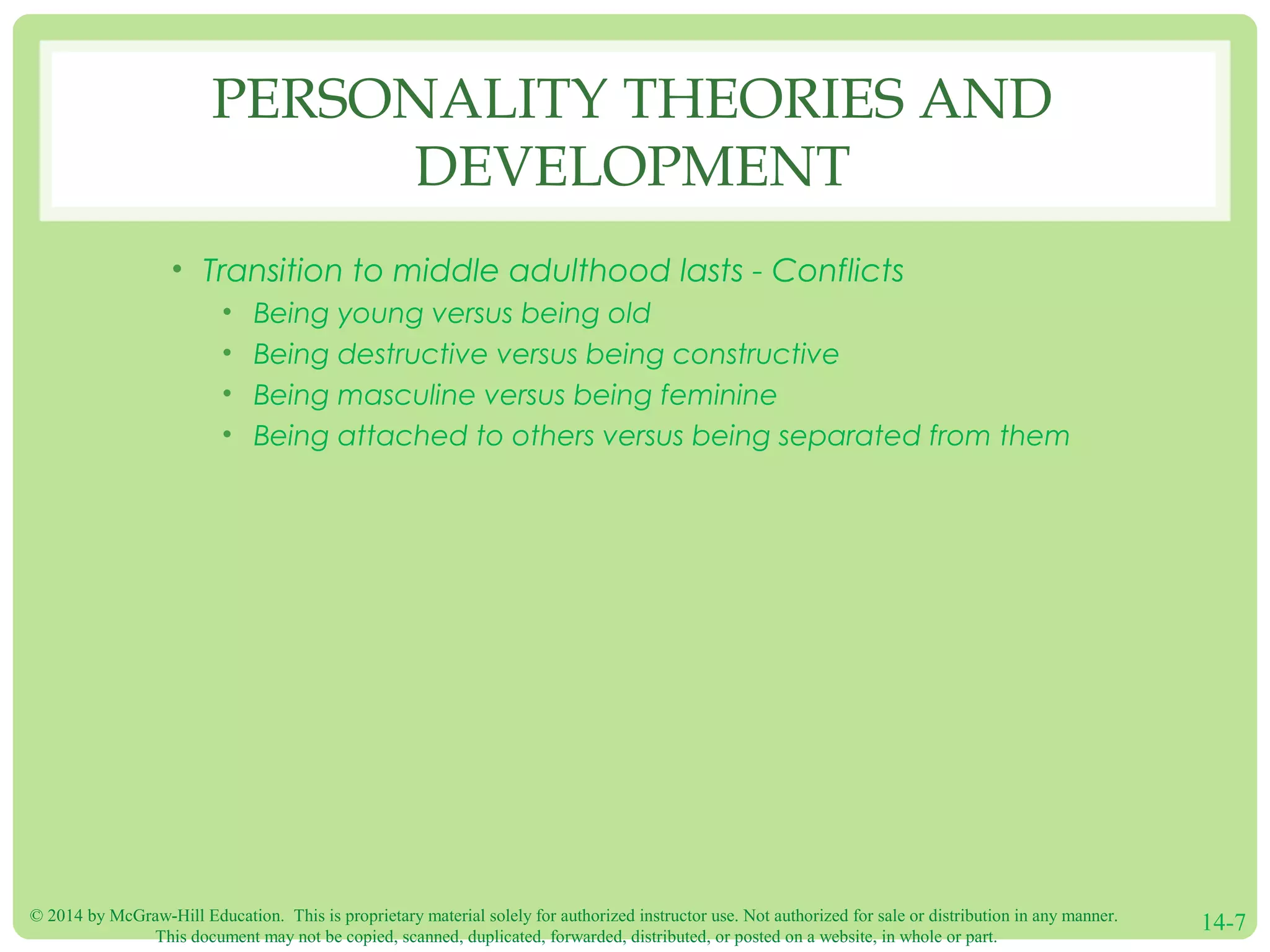 © 2014 by McGraw-Hill Education. This is proprietary material solely for authorized instructor use. Not authorized for sale or distribution in any manner.
This document may not be copied, scanned, duplicated, forwarded, distributed, or posted on a website, in whole or part.
14-7
PERSONALITY THEORIES AND
DEVELOPMENT
• Transition to middle adulthood lasts - Conflicts
• Being young versus being old
• Being destructive versus being constructive
• Being masculine versus being feminine
• Being attached to others versus being separated from them
 