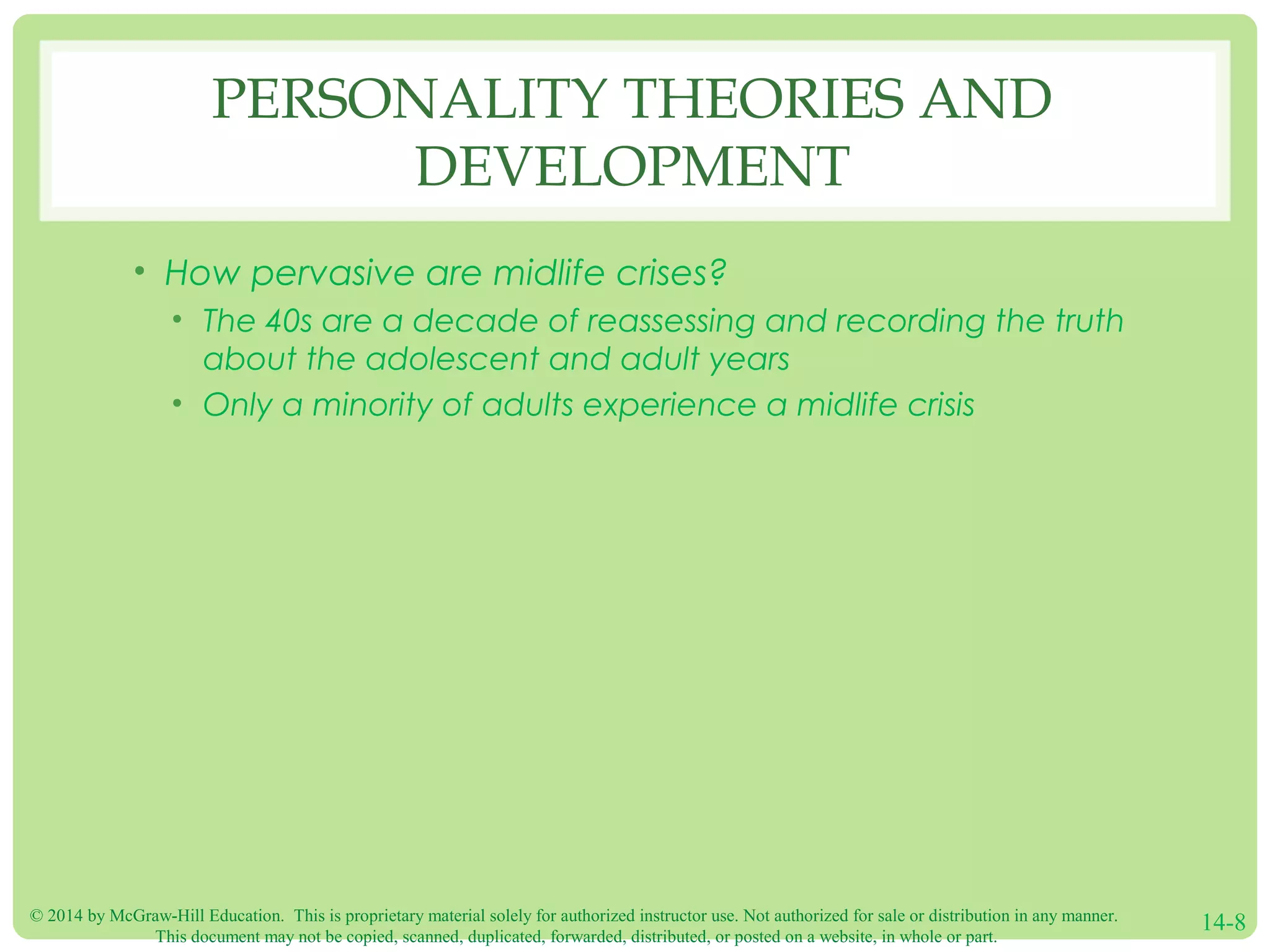 © 2014 by McGraw-Hill Education. This is proprietary material solely for authorized instructor use. Not authorized for sale or distribution in any manner.
This document may not be copied, scanned, duplicated, forwarded, distributed, or posted on a website, in whole or part.
14-8
PERSONALITY THEORIES AND
DEVELOPMENT
• How pervasive are midlife crises?
• The 40s are a decade of reassessing and recording the truth
about the adolescent and adult years
• Only a minority of adults experience a midlife crisis
 