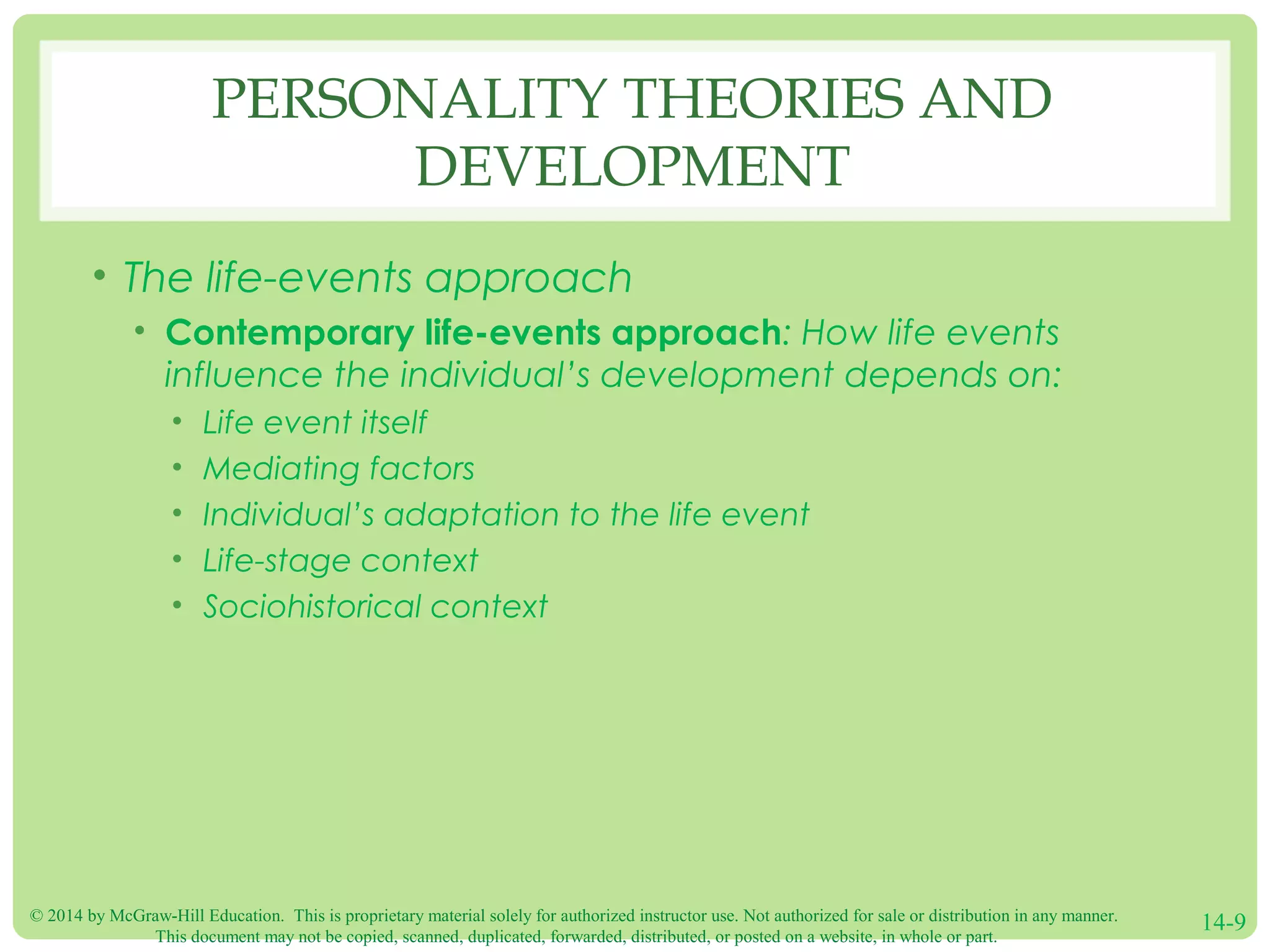 © 2014 by McGraw-Hill Education. This is proprietary material solely for authorized instructor use. Not authorized for sale or distribution in any manner.
This document may not be copied, scanned, duplicated, forwarded, distributed, or posted on a website, in whole or part.
14-9
PERSONALITY THEORIES AND
DEVELOPMENT
• The life-events approach
• Contemporary life-events approach: How life events
influence the individual’s development depends on:
• Life event itself
• Mediating factors
• Individual’s adaptation to the life event
• Life-stage context
• Sociohistorical context
 