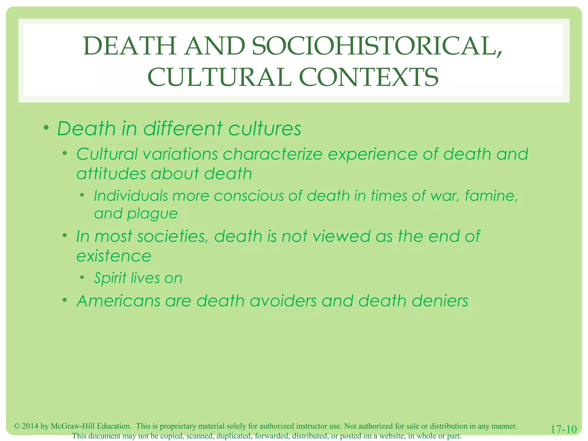 © 2014 by McGraw-Hill Education. This is proprietary material solely for authorized instructor use. Not authorized for sale or distribution in any manner.
This document may not be copied, scanned, duplicated, forwarded, distributed, or posted on a website, in whole or part.
17-10
DEATH AND SOCIOHISTORICAL,
CULTURAL CONTEXTS
• Death in different cultures
• Cultural variations characterize experience of death and
attitudes about death
• Individuals more conscious of death in times of war, famine,
and plague
• In most societies, death is not viewed as the end of
existence
• Spirit lives on
• Americans are death avoiders and death deniers
 
