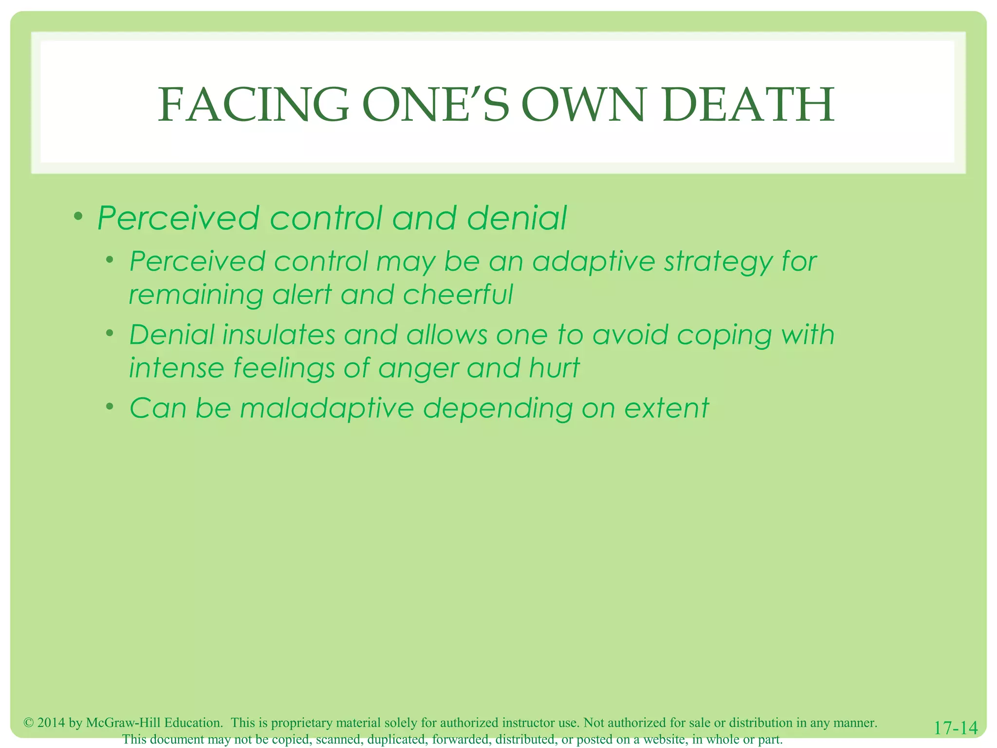 © 2014 by McGraw-Hill Education. This is proprietary material solely for authorized instructor use. Not authorized for sale or distribution in any manner.
This document may not be copied, scanned, duplicated, forwarded, distributed, or posted on a website, in whole or part.
17-14
FACING ONE’S OWN DEATH
• Perceived control and denial
• Perceived control may be an adaptive strategy for
remaining alert and cheerful
• Denial insulates and allows one to avoid coping with
intense feelings of anger and hurt
• Can be maladaptive depending on extent
 