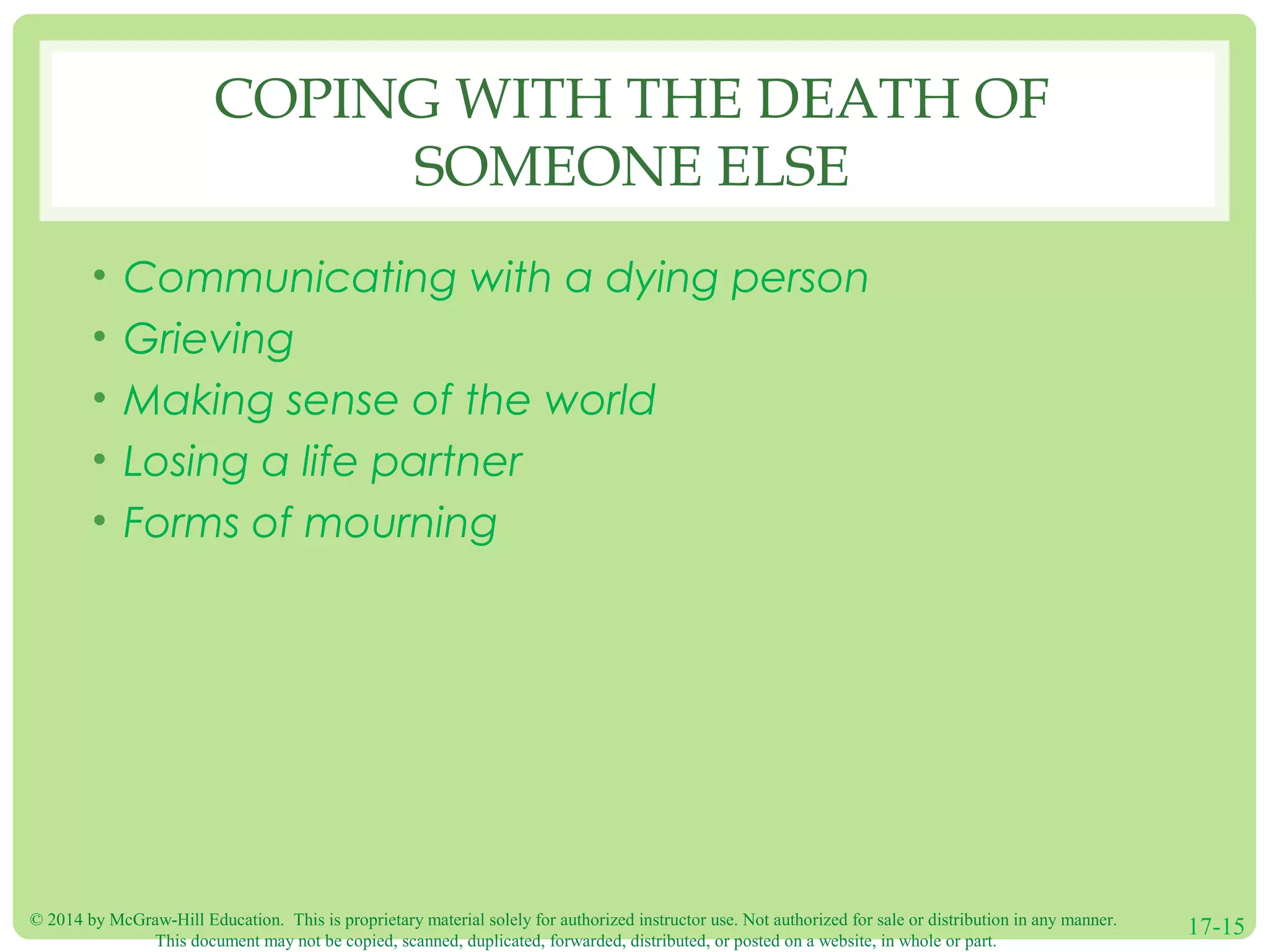 © 2014 by McGraw-Hill Education. This is proprietary material solely for authorized instructor use. Not authorized for sale or distribution in any manner.
This document may not be copied, scanned, duplicated, forwarded, distributed, or posted on a website, in whole or part.
17-15
COPING WITH THE DEATH OF
SOMEONE ELSE
• Communicating with a dying person
• Grieving
• Making sense of the world
• Losing a life partner
• Forms of mourning
 