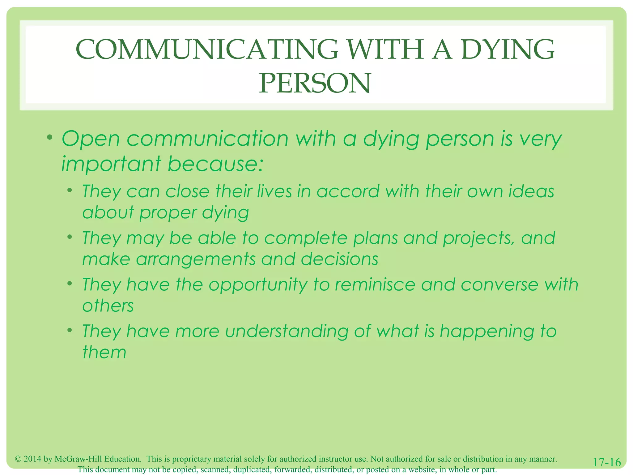 © 2014 by McGraw-Hill Education. This is proprietary material solely for authorized instructor use. Not authorized for sale or distribution in any manner.
This document may not be copied, scanned, duplicated, forwarded, distributed, or posted on a website, in whole or part.
17-16
COMMUNICATING WITH A DYING
PERSON
• Open communication with a dying person is very
important because:
• They can close their lives in accord with their own ideas
about proper dying
• They may be able to complete plans and projects, and
make arrangements and decisions
• They have the opportunity to reminisce and converse with
others
• They have more understanding of what is happening to
them
 