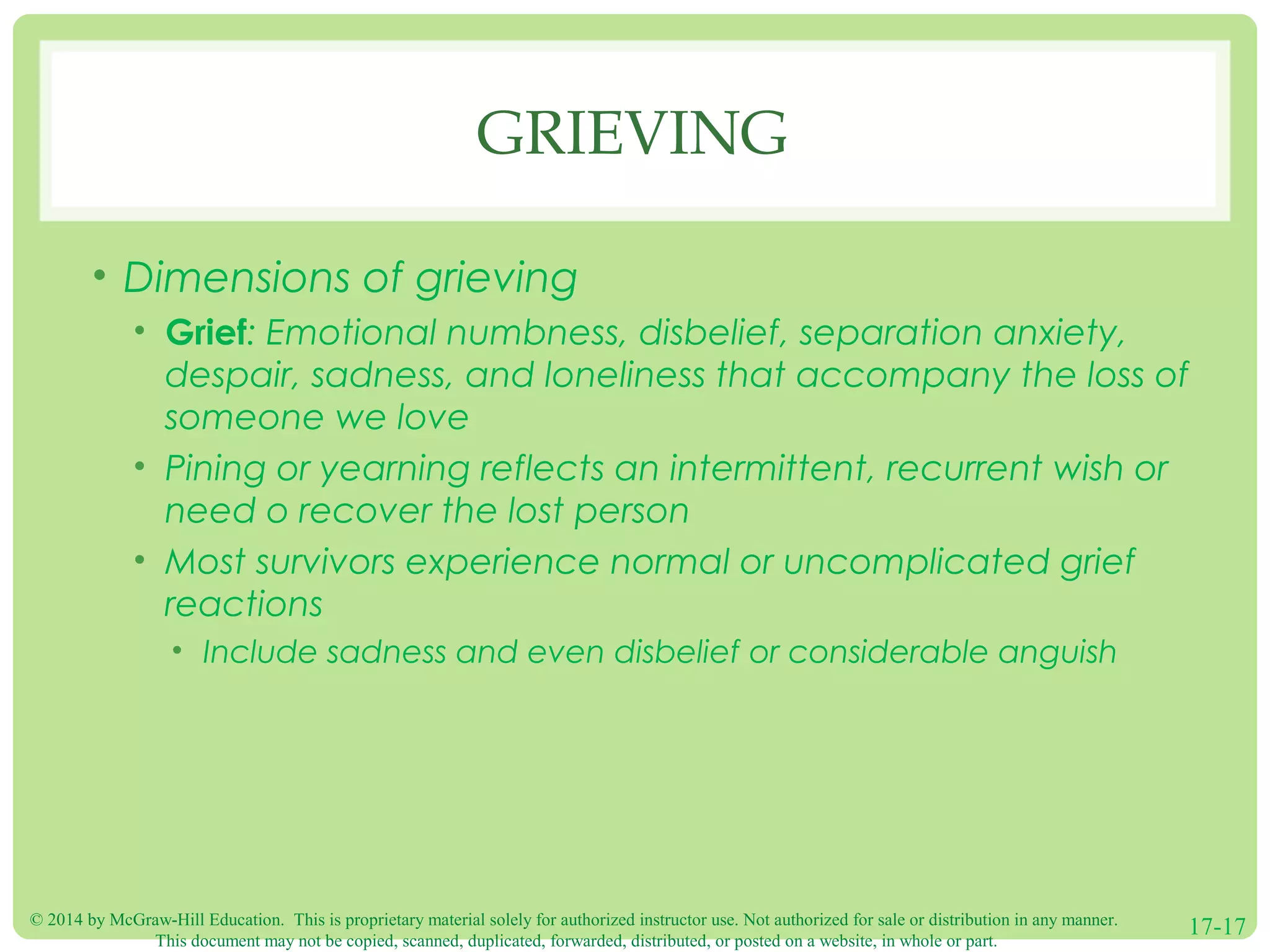 © 2014 by McGraw-Hill Education. This is proprietary material solely for authorized instructor use. Not authorized for sale or distribution in any manner.
This document may not be copied, scanned, duplicated, forwarded, distributed, or posted on a website, in whole or part.
17-17
GRIEVING
• Dimensions of grieving
• Grief: Emotional numbness, disbelief, separation anxiety,
despair, sadness, and loneliness that accompany the loss of
someone we love
• Pining or yearning reflects an intermittent, recurrent wish or
need o recover the lost person
• Most survivors experience normal or uncomplicated grief
reactions
• Include sadness and even disbelief or considerable anguish
 