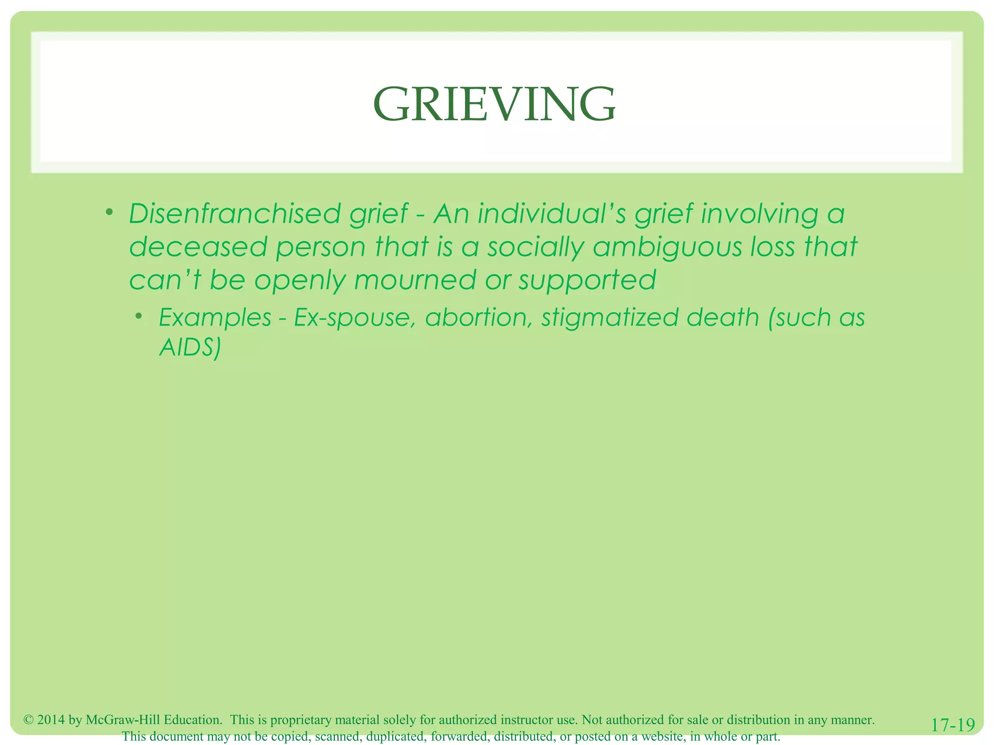 © 2014 by McGraw-Hill Education. This is proprietary material solely for authorized instructor use. Not authorized for sale or distribution in any manner.
This document may not be copied, scanned, duplicated, forwarded, distributed, or posted on a website, in whole or part.
17-19
GRIEVING
• Disenfranchised grief - An individual’s grief involving a
deceased person that is a socially ambiguous loss that
can’t be openly mourned or supported
• Examples - Ex-spouse, abortion, stigmatized death (such as
AIDS)
 