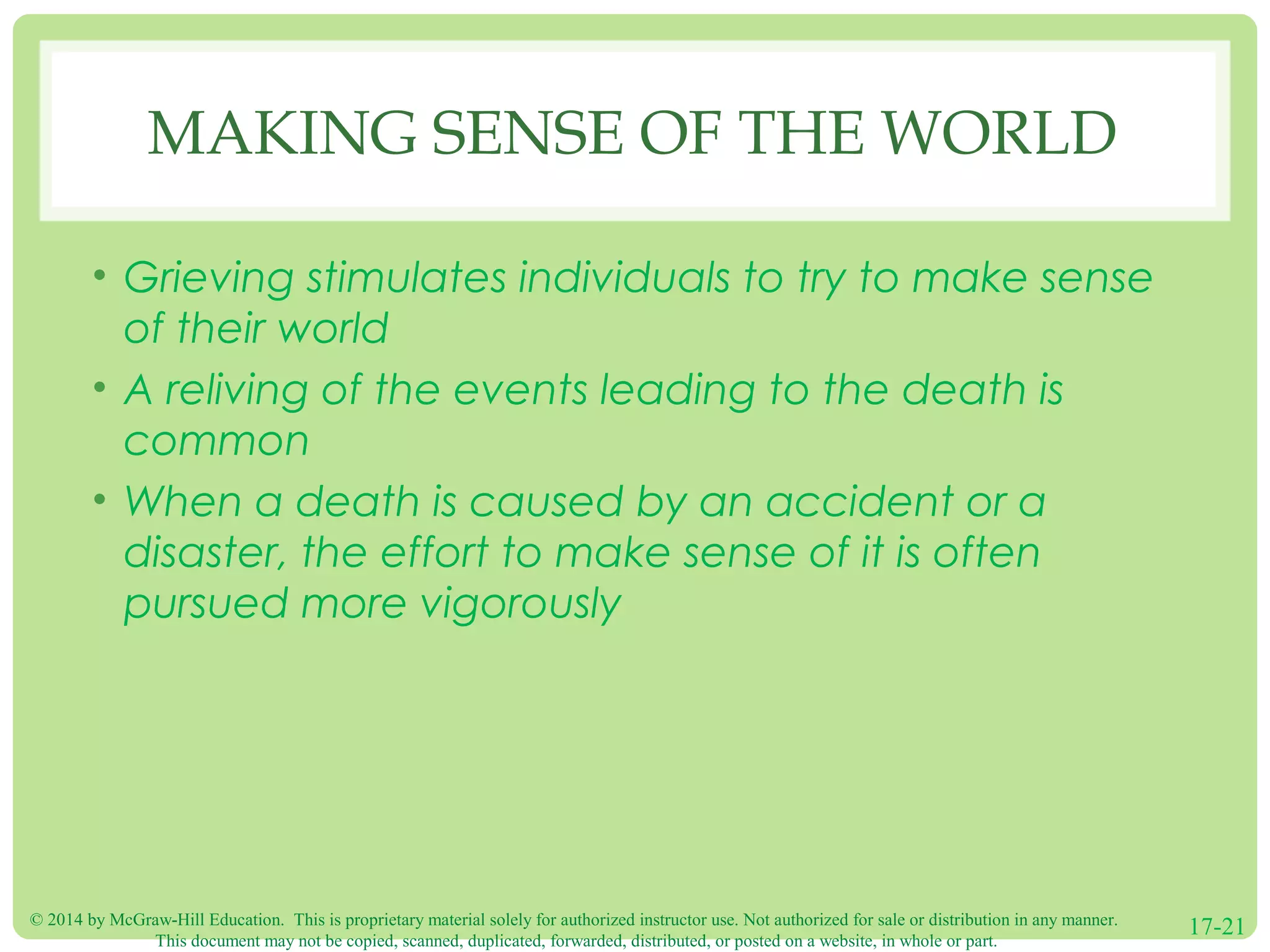 © 2014 by McGraw-Hill Education. This is proprietary material solely for authorized instructor use. Not authorized for sale or distribution in any manner.
This document may not be copied, scanned, duplicated, forwarded, distributed, or posted on a website, in whole or part.
17-21
MAKING SENSE OF THE WORLD
• Grieving stimulates individuals to try to make sense
of their world
• A reliving of the events leading to the death is
common
• When a death is caused by an accident or a
disaster, the effort to make sense of it is often
pursued more vigorously
 