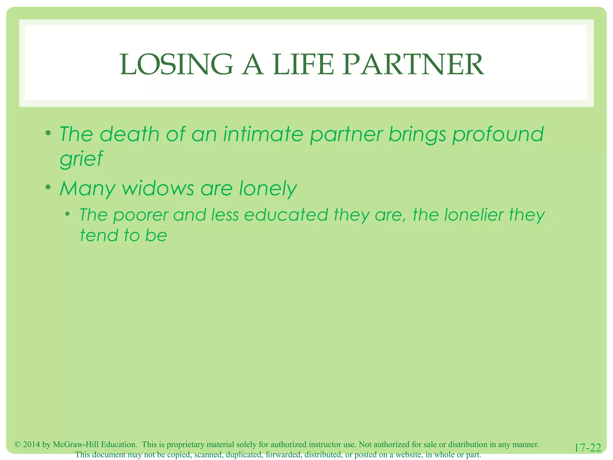 © 2014 by McGraw-Hill Education. This is proprietary material solely for authorized instructor use. Not authorized for sale or distribution in any manner.
This document may not be copied, scanned, duplicated, forwarded, distributed, or posted on a website, in whole or part.
17-22
LOSING A LIFE PARTNER
• The death of an intimate partner brings profound
grief
• Many widows are lonely
• The poorer and less educated they are, the lonelier they
tend to be
 