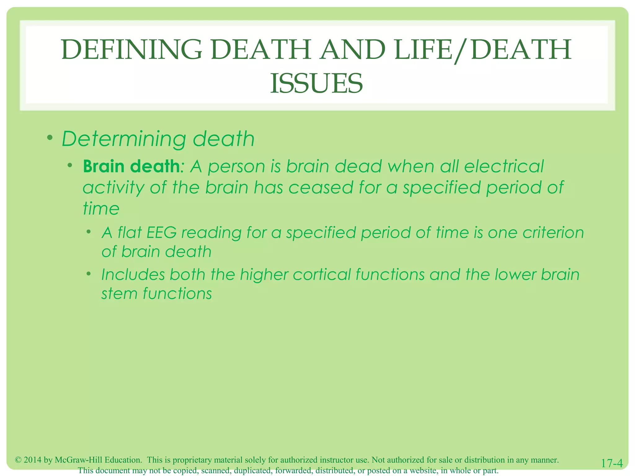 © 2014 by McGraw-Hill Education. This is proprietary material solely for authorized instructor use. Not authorized for sale or distribution in any manner.
This document may not be copied, scanned, duplicated, forwarded, distributed, or posted on a website, in whole or part.
17-4
DEFINING DEATH AND LIFE/DEATH
ISSUES
• Determining death
• Brain death: A person is brain dead when all electrical
activity of the brain has ceased for a specified period of
time
• A flat EEG reading for a specified period of time is one criterion
of brain death
• Includes both the higher cortical functions and the lower brain
stem functions
 