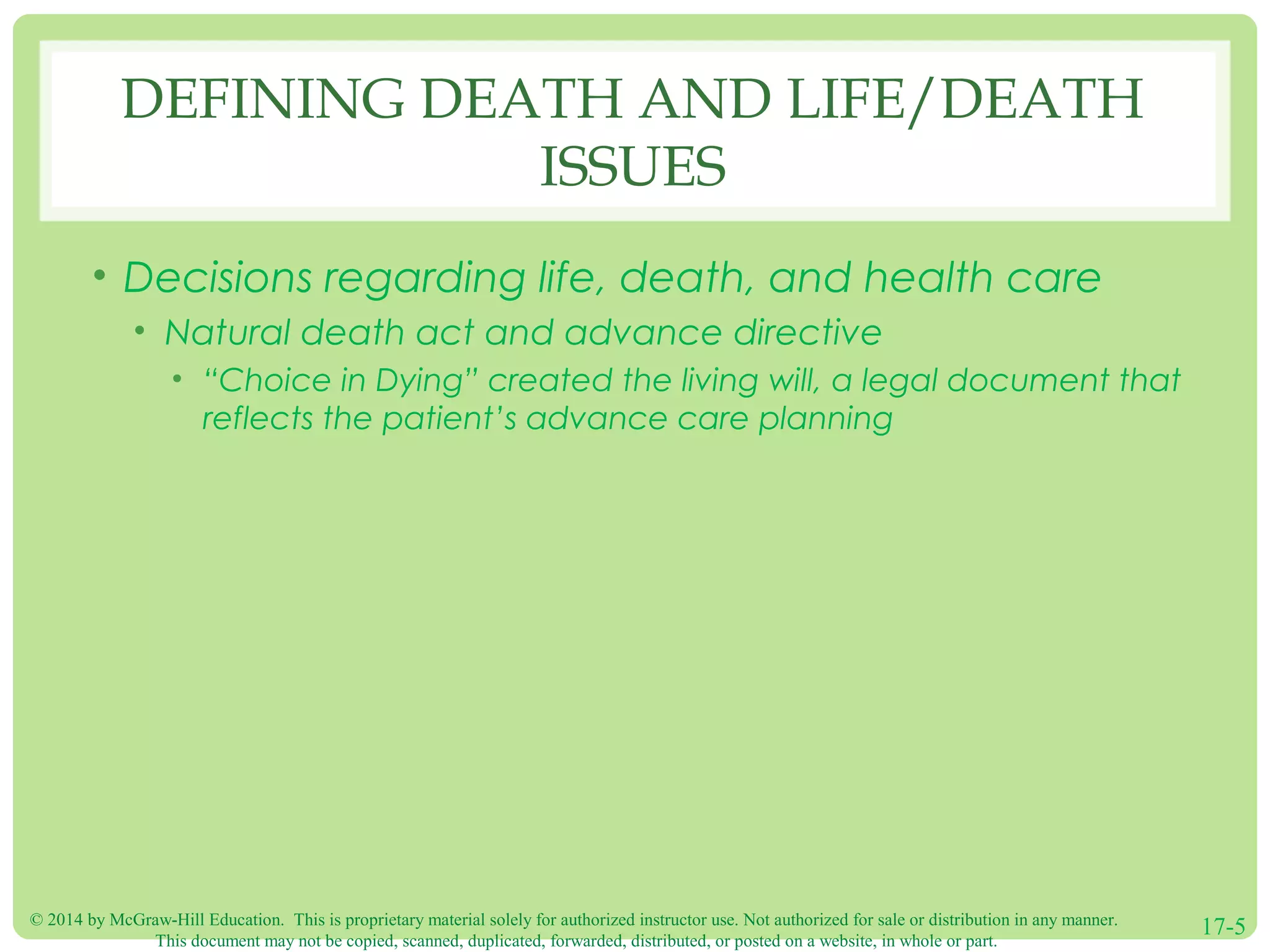 © 2014 by McGraw-Hill Education. This is proprietary material solely for authorized instructor use. Not authorized for sale or distribution in any manner.
This document may not be copied, scanned, duplicated, forwarded, distributed, or posted on a website, in whole or part.
17-5
DEFINING DEATH AND LIFE/DEATH
ISSUES
• Decisions regarding life, death, and health care
• Natural death act and advance directive
• “Choice in Dying” created the living will, a legal document that
reflects the patient’s advance care planning
 