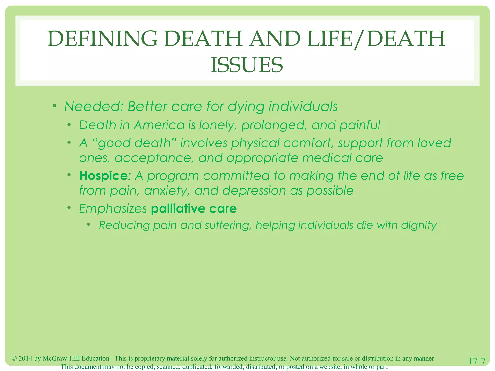 © 2014 by McGraw-Hill Education. This is proprietary material solely for authorized instructor use. Not authorized for sale or distribution in any manner.
This document may not be copied, scanned, duplicated, forwarded, distributed, or posted on a website, in whole or part.
17-7
DEFINING DEATH AND LIFE/DEATH
ISSUES
• Needed: Better care for dying individuals
• Death in America is lonely, prolonged, and painful
• A “good death” involves physical comfort, support from loved
ones, acceptance, and appropriate medical care
• Hospice: A program committed to making the end of life as free
from pain, anxiety, and depression as possible
• Emphasizes palliative care
• Reducing pain and suffering, helping individuals die with dignity
 