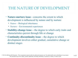 © 2015 by McGraw-Hill Education. This is proprietary material solely for authorized instructor use. Not authorized for sale or distribution in any manner.
This document may not be copied, scanned, duplicated, forwarded, distributed, or posted on a website, in whole or part.
1-13
THE NATURE OF DEVELOPMENT
• Nature-nurture issue - concerns the extent to which
development is influenced by nature and by nurture
• Nature – Biological inheritance
• Nurture – Environmental experiences
• Stability-change issue – the degree to which early traits and
characteristics persist through life or change
• Continuity-discontinuity issue – the degree to which
development involves either gradual, cumulative change or
distinct stages
 