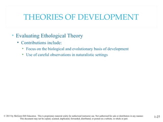 © 2015 by McGraw-Hill Education. This is proprietary material solely for authorized instructor use. Not authorized for sale or distribution in any manner.
This document may not be copied, scanned, duplicated, forwarded, distributed, or posted on a website, in whole or part.
1-27
THEORIES OF DEVELOPMENT
• Evaluating Ethological Theory
• Contributions include:
• Focus on the biological and evolutionary basis of development
• Use of careful observations in naturalistic settings
 