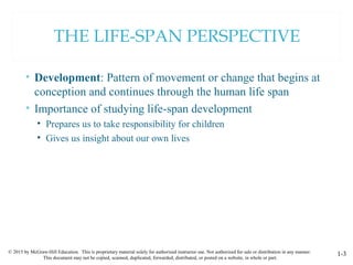 © 2015 by McGraw-Hill Education. This is proprietary material solely for authorized instructor use. Not authorized for sale or distribution in any manner.
This document may not be copied, scanned, duplicated, forwarded, distributed, or posted on a website, in whole or part.
1-3
THE LIFE-SPAN PERSPECTIVE
• Development: Pattern of movement or change that begins at
conception and continues through the human life span
• Importance of studying life-span development
• Prepares us to take responsibility for children
• Gives us insight about our own lives
 