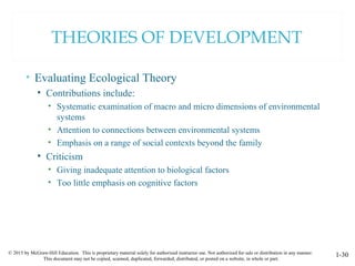 © 2015 by McGraw-Hill Education. This is proprietary material solely for authorized instructor use. Not authorized for sale or distribution in any manner.
This document may not be copied, scanned, duplicated, forwarded, distributed, or posted on a website, in whole or part.
1-30
THEORIES OF DEVELOPMENT
• Evaluating Ecological Theory
• Contributions include:
• Systematic examination of macro and micro dimensions of environmental
systems
• Attention to connections between environmental systems
• Emphasis on a range of social contexts beyond the family
• Criticism
• Giving inadequate attention to biological factors
• Too little emphasis on cognitive factors
 