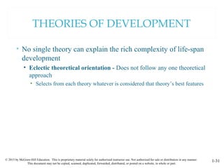 © 2015 by McGraw-Hill Education. This is proprietary material solely for authorized instructor use. Not authorized for sale or distribution in any manner.
This document may not be copied, scanned, duplicated, forwarded, distributed, or posted on a website, in whole or part.
1-31
THEORIES OF DEVELOPMENT
• No single theory can explain the rich complexity of life-span
development
• Eclectic theoretical orientation - Does not follow any one theoretical
approach
• Selects from each theory whatever is considered that theory’s best features
 