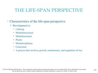 © 2015 by McGraw-Hill Education. This is proprietary material solely for authorized instructor use. Not authorized for sale or distribution in any manner.
This document may not be copied, scanned, duplicated, forwarded, distributed, or posted on a website, in whole or part.
1-4
THE LIFE-SPAN PERSPECTIVE
• Characteristics of the life-span perspective
• Development is:
• Lifelong
• Multidimensional
• Multidirectional
• Plastic
• Multidisciplinary
• Contextual
• A process that involves growth, maintenance, and regulation of loss
 