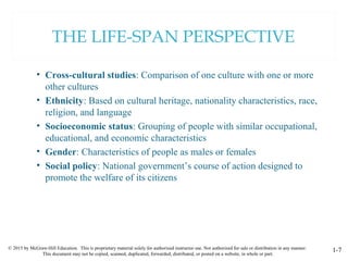 © 2015 by McGraw-Hill Education. This is proprietary material solely for authorized instructor use. Not authorized for sale or distribution in any manner.
This document may not be copied, scanned, duplicated, forwarded, distributed, or posted on a website, in whole or part.
1-7
THE LIFE-SPAN PERSPECTIVE
• Cross-cultural studies: Comparison of one culture with one or more
other cultures
• Ethnicity: Based on cultural heritage, nationality characteristics, race,
religion, and language
• Socioeconomic status: Grouping of people with similar occupational,
educational, and economic characteristics
• Gender: Characteristics of people as males or females
• Social policy: National government’s course of action designed to
promote the welfare of its citizens
 