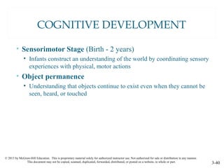 © 2015 by McGraw-Hill Education. This is proprietary material solely for authorized instructor use. Not authorized for sale or distribution in any manner.
This document may not be copied, scanned, duplicated, forwarded, distributed, or posted on a website, in whole or part. 3-40
COGNITIVE DEVELOPMENT
• Sensorimotor Stage (Birth - 2 years)
• Infants construct an understanding of the world by coordinating sensory
experiences with physical, motor actions
• Object permanence
• Understanding that objects continue to exist even when they cannot be
seen, heard, or touched
 