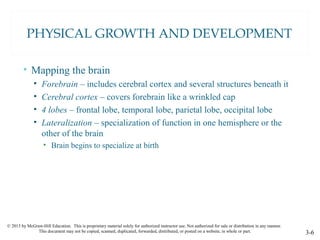 © 2015 by McGraw-Hill Education. This is proprietary material solely for authorized instructor use. Not authorized for sale or distribution in any manner.
This document may not be copied, scanned, duplicated, forwarded, distributed, or posted on a website, in whole or part. 3-6
PHYSICAL GROWTH AND DEVELOPMENT
• Mapping the brain
• Forebrain – includes cerebral cortex and several structures beneath it
• Cerebral cortex – covers forebrain like a wrinkled cap
• 4 lobes – frontal lobe, temporal lobe, parietal lobe, occipital lobe
• Lateralization – specialization of function in one hemisphere or the
other of the brain
• Brain begins to specialize at birth
 