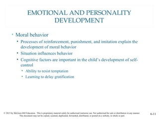 © 2015 by McGraw-Hill Education. This is proprietary material solely for authorized instructor use. Not authorized for sale or distribution in any manner.
This document may not be copied, scanned, duplicated, forwarded, distributed, or posted on a website, in whole or part.
6-11
EMOTIONAL AND PERSONALITY
DEVELOPMENT
• Moral behavior
• Processes of reinforcement, punishment, and imitation explain the
development of moral behavior
• Situation influences behavior
• Cognitive factors are important in the child’s development of self-
control
• Ability to resist temptation
• Learning to delay gratification
 