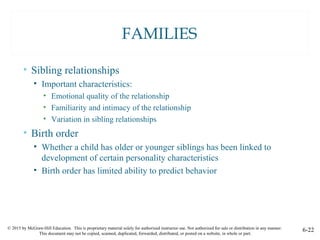 © 2015 by McGraw-Hill Education. This is proprietary material solely for authorized instructor use. Not authorized for sale or distribution in any manner.
This document may not be copied, scanned, duplicated, forwarded, distributed, or posted on a website, in whole or part.
6-22
FAMILIES
• Sibling relationships
• Important characteristics:
• Emotional quality of the relationship
• Familiarity and intimacy of the relationship
• Variation in sibling relationships
• Birth order
• Whether a child has older or younger siblings has been linked to
development of certain personality characteristics
• Birth order has limited ability to predict behavior
 