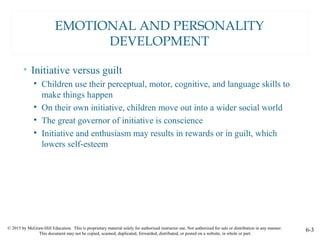 © 2015 by McGraw-Hill Education. This is proprietary material solely for authorized instructor use. Not authorized for sale or distribution in any manner.
This document may not be copied, scanned, duplicated, forwarded, distributed, or posted on a website, in whole or part.
6-3
EMOTIONAL AND PERSONALITY
DEVELOPMENT
• Initiative versus guilt
• Children use their perceptual, motor, cognitive, and language skills to
make things happen
• On their own initiative, children move out into a wider social world
• The great governor of initiative is conscience
• Initiative and enthusiasm may results in rewards or in guilt, which
lowers self-esteem
 
