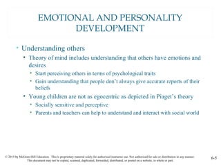 © 2015 by McGraw-Hill Education. This is proprietary material solely for authorized instructor use. Not authorized for sale or distribution in any manner.
This document may not be copied, scanned, duplicated, forwarded, distributed, or posted on a website, in whole or part.
6-5
EMOTIONAL AND PERSONALITY
DEVELOPMENT
• Understanding others
• Theory of mind includes understanding that others have emotions and
desires
• Start perceiving others in terms of psychological traits
• Gain understanding that people don’t always give accurate reports of their
beliefs
• Young children are not as egocentric as depicted in Piaget’s theory
• Socially sensitive and perceptive
• Parents and teachers can help to understand and interact with social world
 