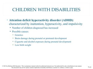 © 2015 by McGraw-Hill Education. This is proprietary material solely for authorized instructor use. Not authorized for sale or distribution in any manner.
This document may not be copied, scanned, duplicated, forwarded, distributed, or posted on a website, in whole or part. 7-11
CHILDREN WITH DISABILITIES
• Attention deficit hyperactivity disorder (ADHD):
characterized by inattention, hyperactivity, and impulsivity
• Number of children diagnosed has increased
• Possible causes:
• Genetics
• Brain damage during prenatal or postnatal development
• Cigarette and alcohol exposure during prenatal development
• Low birth weight
 