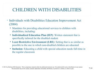 © 2015 by McGraw-Hill Education. This is proprietary material solely for authorized instructor use. Not authorized for sale or distribution in any manner.
This document may not be copied, scanned, duplicated, forwarded, distributed, or posted on a website, in whole or part. 7-14
CHILDREN WITH DISABILITIES
• Individuals with Disabilities Education Improvement Act
(2004)
• Mandates for providing educational services to children with
disabilities, including:
• Individualized Education Plan (IEP): Written statement that is
specifically tailored for the disabled student
• Least Restrictive Environment (LRE): Setting that is as similar as
possible to the one in which non-disabled children are educated
• Inclusion: Educating a child with special education needs full-time in
the regular classroom
 